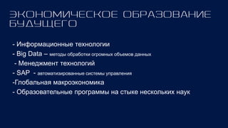- Информационные технологии
- Big Data – методы обработки огромных объемов данных
- Менеджмент технологий
- SAP - автоматизированные системы управления
-Глобальная макроэкономика
- Образовательные программы на стыке нескольких наук
 