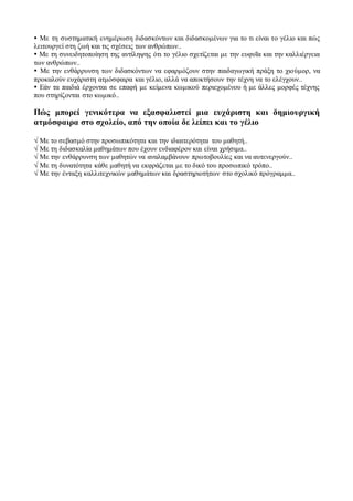  Με τη συστηματική ενημέρωση διδασκόντων και διδασκομένων για το τι είναι το γέλιο και πώς
λειτουργεί στη ζωή και τις σχέσεις των ανθρώπων..
 Με τη συνειδητοποίηση της αντίληψης ότι το γέλιο σχετίζεται με την ευφυΐα και την καλλιέργεια
των ανθρώπων..
 Με την ενθάρρυνση των διδασκόντων να εφαρμόζουν στην παιδαγωγική πράξη το χιούμορ, να
προκαλούν ευχάριστη ατμόσφαιρα και γέλιο, αλλά να αποκτήσουν την τέχνη να το ελέγχουν..
 Εάν τα παιδιά έρχονται σε επαφή με κείμενα κωμικού περιεχομένου ή με άλλες μορφές τέχνης
που στηρίζονται στο κωμικό..
Πώς μπορεί γενικότερα να εξασφαλιστεί μια ευχάριστη και δημιουργική
ατμόσφαιρα στο σχολείο, από την οποία δε λείπει και το γέλιο
√ Με το σεβασμό στην προσωπικότητα και την ιδιαιτερότητα του μαθητή..
√ Με τη διδασκαλία μαθημάτων που έχουν ενδιαφέρον και είναι χρήσιμα..
√ Με την ενθάρρυνση των μαθητών να αναλαμβάνουν πρωτοβουλίες και να αυτενεργούν..
√ Με τη δυνατότητα κάθε μαθητή να εκφράζεται με το δικό του προσωπικό τρόπο..
√ Με την ένταξη καλλιτεχνικών μαθημάτων και δραστηριοτήτων στο σχολικό πρόγραμμα..
 