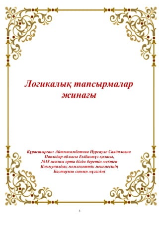 Логикалық тапсырмалар
жинағы
Құрастырған: Айтмагамбетова Нурсауле Саядиловна
Павлодар облысы Екібастұз қаласы,
№18 жалпы орта білім беретін мектеп
Коммуналдық мемлекеттік мекемесінің
Бастауыш сынып мұғалімі
3
 