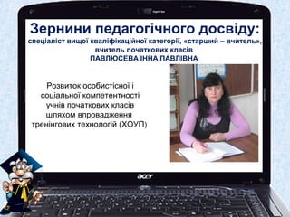 Зернини педагогічного досвіду:
спеціаліст вищої кваліфікаційної категорії, «старший – вчитель»,
вчитель початкових класів
ПАВЛЮСЕВА ІННА ПАВЛІВНА
Розвиток особистісної і
соціальної компетентності
учнів початкових класів
шляхом впровадження
тренінгових технологій (ХОУП)
 