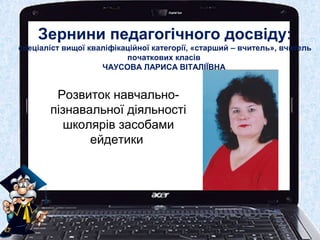 Зернини педагогічного досвіду:
спеціаліст вищої кваліфікаційної категорії, «старший – вчитель», вчитель
початкових класів
ЧАУСОВА ЛАРИСА ВІТАЛІЇВНА
Розвиток навчально-
пізнавальної діяльності
школярів засобами
ейдетики
 