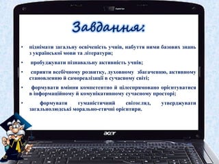 • піднімати загальну освіченість учнів, набуття ними базових знань
з української мови та літератури;
• пробуджувати пізнавальну активність учнів;
• сприяти всебічному розвитку, духовному збагаченню, активному
становленню й самореалізації в сучасному світі;
• формувати вміння компетентно й цілеспрямовано орієнтуватися
в інформаційному й комунікативному сучасному просторі;
• формувати гуманістичний світогляд, утверджувати
загальнолюдські морально-етичні орієнтири.
 
