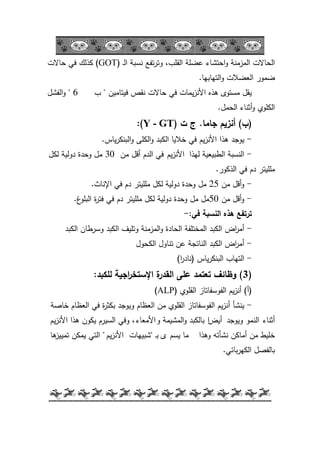 -22-
‫ػ‬‫ل‬‫ا‬ ‫نسبة‬ ‫تفع‬‫ر‬‫كت‬ ،‫القمب‬ ‫عضمة‬ ‫احتشاء‬‫ك‬ ‫المزمنة‬ ‫الحاالت‬(GOT)‫حاالت‬ ‫في‬ ‫كذلؾ‬
‫التيابيا‬‫ك‬ ‫العضالت‬ ‫ضمكر‬.
‫فيتاميف‬ ‫نقص‬ ‫حاالت‬ ‫في‬ ‫يمات‬‫ز‬‫األن‬ ‫ىذه‬ ‫مستكل‬ ‫يقؿ‬"‫ب‬6"‫الفشؿ‬‫ك‬
‫الحمؿ‬ ‫أثناء‬‫ك‬ ‫الكمكم‬.
(‫ب‬)‫أنزيم‬‫جاما‬.‫ت‬ ‫ج‬(Y - GT:)
-‫ىذا‬ ‫يكجد‬‫يـ‬‫ز‬‫األن‬‫ياس‬‫ر‬‫البنك‬‫ك‬ ‫الكمى‬‫ك‬ ‫الكبد‬ ‫خاليا‬ ‫في‬.
-‫ليذا‬ ‫الطبيعية‬ ‫النسبة‬‫يـ‬‫ز‬‫األن‬‫مف‬ ‫أقؿ‬ ‫الدـ‬ ‫في‬30‫لكؿ‬ ‫دكلية‬ ‫كحدة‬ ‫مؿ‬
‫الذككر‬ ‫في‬ ‫دـ‬ ‫ممميتر‬.
-‫مف‬ ‫أقؿ‬‫ك‬25‫في‬ ‫دـ‬ ‫ممميتر‬ ‫لكؿ‬ ‫دكلية‬ ‫كحدة‬ ‫مؿ‬‫اإلناث‬.
-‫مف‬ ‫أقؿ‬‫ك‬50‫غ‬‫البمك‬ ‫ة‬‫ر‬‫فت‬ ‫في‬ ‫دـ‬ ‫ممميتر‬ ‫لكؿ‬ ‫دكلية‬ ‫كحدة‬ ‫مؿ‬ ‫مؿ‬.
‫في‬ ‫النسبة‬ ‫ىذه‬ ‫ترتفع‬-:
-‫اض‬‫ر‬‫أم‬‫الكبد‬ ‫كسرطاف‬ ‫الكبد‬ ‫كتميؼ‬ ‫المزمنة‬‫ك‬ ‫الحادة‬ ‫المختمفة‬ ‫الكبد‬
-‫اض‬‫ر‬‫أم‬‫الكحكؿ‬ ‫تناكؿ‬ ‫عف‬ ‫الناتجة‬ ‫الكبد‬
-‫ياس‬‫ر‬‫البنك‬ ‫التياب‬(‫ا‬‫ر‬‫ناد‬)
(3)‫لمكبد‬ ‫اجية‬‫ر‬‫اإلستخ‬ ‫ة‬‫القدر‬ ‫عمى‬ ‫تعتمد‬ ‫وظائف‬:
(‫أ‬)‫القمكم‬ ‫الفكسفاتاز‬ ‫يـ‬‫ز‬‫أن‬(ALP)
-‫ينشأ‬‫يـ‬‫ز‬‫أن‬‫خاصة‬ ‫العظاـ‬ ‫في‬ ‫ة‬‫ر‬‫بكث‬ ‫كيكجد‬ ‫العظاـ‬ ‫مف‬ ‫القمكم‬ ‫الفكسفاتاز‬
‫أثناء‬‫كيكجد‬ ‫النمك‬‫أ‬‫يض‬‫ا‬‫ك‬ ‫المشيمة‬‫ك‬ ‫بالكبد‬‫األمعاء‬‫يـ‬‫ز‬‫األن‬ ‫ىذا‬ ‫يككف‬ ‫السيرـ‬ ‫كفي‬ ،
‫كىذا‬ ‫نشأتو‬ ‫أماكف‬ ‫مف‬ ‫خميط‬‫يسـ‬ ‫ما‬‫ل‬‫ػ‬‫ب‬"‫شبييات‬‫يـ‬‫ز‬‫األن‬"‫ىا‬‫تمييز‬ ‫يمكف‬ ‫التي‬
‫بائي‬‫ر‬‫الكي‬ ‫بالفصؿ‬.
 