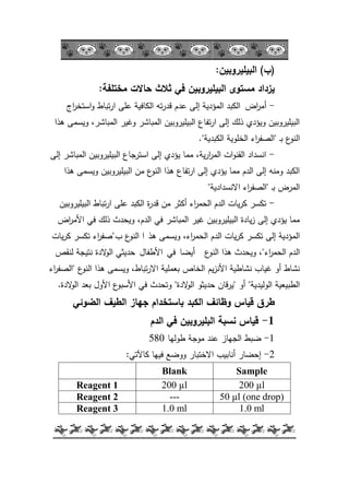 -24-
(‫ب‬)‫البيميروبين‬:
‫مختمفة‬ ‫حاالت‬ ‫ثالث‬ ‫في‬ ‫البيميروبين‬ ‫مستوى‬ ‫يزداد‬:
-‫اض‬‫ر‬‫أم‬‫اج‬‫ر‬‫استخ‬‫ك‬ ‫تباط‬‫ر‬‫ا‬ ‫عمى‬ ‫الكافية‬ ‫تو‬‫ر‬‫قد‬ ‫عدـ‬ ‫إلى‬ ‫المؤدية‬ ‫الكبد‬
‫ىذا‬ ‫كيسمى‬ ،‫المباشر‬ ‫كغير‬ ‫المباشر‬ ‫البيميركبيف‬ ‫تفاع‬‫ر‬‫ا‬ ‫إلى‬ ‫ذلؾ‬ ‫كيؤدم‬ ‫البيميركبيف‬
‫ػ‬‫ب‬ ‫ع‬‫النك‬"‫الكبدية‬ ‫الخمكية‬ ‫اء‬‫ر‬‫الصف‬."
-‫إلى‬ ‫المباشر‬ ‫البيميركبيف‬ ‫استرجاع‬ ‫إلى‬ ‫يؤدم‬ ‫مما‬ ،‫ية‬‫ر‬‫ا‬‫ر‬‫الم‬ ‫ات‬‫ك‬‫القن‬ ‫انسداد‬
‫ىذا‬ ‫كيسمى‬ ‫البيميركبيف‬ ‫مف‬ ‫ع‬‫النك‬ ‫ىذا‬ ‫تفاع‬‫ر‬‫ا‬ ‫إلى‬ ‫يؤدم‬ ‫مما‬ ‫الدـ‬ ‫إلى‬ ‫كمنو‬ ‫الكبد‬
‫ػ‬‫ب‬ ‫المرض‬"‫االنسدادية‬ ‫اء‬‫ر‬‫الصف‬"
-‫البيميركبيف‬ ‫تباط‬‫ر‬‫ا‬ ‫عمى‬ ‫الكبد‬ ‫ة‬‫ر‬‫قد‬ ‫مف‬ ‫أكثر‬ ‫اء‬‫ر‬‫الحم‬ ‫الدـ‬ ‫يات‬‫ر‬‫ك‬ ‫تكسر‬
‫اض‬‫ر‬‫األم‬ ‫في‬ ‫ذلؾ‬ ‫كيحدث‬ ،‫الدـ‬ ‫في‬ ‫المباشر‬ ‫غير‬ ‫البيميركبيف‬ ‫يادة‬‫ز‬ ‫إلى‬ ‫يؤدم‬ ‫مما‬
‫ىذ‬ ‫كيسمى‬ ،‫اء‬‫ر‬‫الحم‬ ‫الدـ‬ ‫يات‬‫ر‬‫ك‬ ‫تكسر‬ ‫إلى‬ ‫المؤدية‬‫ا‬‫ب‬ ‫ع‬‫النك‬‫ػ‬"‫يات‬‫ر‬‫ك‬ ‫تكسر‬ ‫اء‬‫ر‬‫صف‬
‫اء‬‫ر‬‫الحم‬ ‫الدـ‬"‫ع‬‫النك‬ ‫ىذا‬ ‫كيحدث‬ ،‫أيضا‬‫في‬‫األطفاؿ‬‫لنقص‬ ‫نتيجة‬ ‫الدة‬‫ك‬‫ال‬ ‫حديثي‬
‫نشاطية‬ ‫غياب‬ ‫أك‬ ‫نشاط‬‫يـ‬‫ز‬‫األن‬‫ع‬‫النك‬ ‫ىذا‬ ‫كيسمى‬ ،‫تباط‬‫ر‬‫اال‬ ‫بعممية‬ ‫الخاص‬"‫اء‬‫ر‬‫الصف‬
‫الكليدية‬ ‫الطبيعية‬"‫أك‬"‫الدة‬‫ك‬‫ال‬ ‫حديثك‬ ‫قاف‬‫ر‬‫ي‬"‫ع‬‫األسبك‬ ‫في‬ ‫كتحدث‬‫األكؿ‬‫الدة‬‫ك‬‫ال‬ ‫بعد‬.
‫طرق‬‫الكبد‬ ‫وظائف‬ ‫قياس‬‫جياز‬ ‫باستخدام‬‫الضوئي‬ ‫الطيف‬
1-‫الدم‬ ‫في‬ ‫البميروبين‬ ‫نسبة‬ ‫قياس‬
1-‫طكليا‬ ‫مكجة‬ ‫عند‬ ‫الجياز‬ ‫ضبط‬580
2-‫كاآلتي‬ ‫فييا‬ ‫ككضع‬ ‫االختبار‬ ‫أنابيب‬ ‫إحضار‬:
Blank Sample
Reagent 1 200 µl 200 µl
Reagent 2 --- 50 µl (one drop)
Reagent 3 1.0 ml 1.0 ml
 