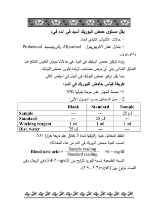 -36-
‫في‬ ‫الدم‬ ‫في‬ ‫أسيد‬ ‫اليوريك‬ ‫حمض‬ ‫مستوى‬ ‫يقل‬:
-‫الحاد‬ ‫الكبدم‬ ‫االلتياب‬ ‫حاالت‬
-‫ينكؿ‬‫ر‬‫االلكبيك‬ ‫عقار‬ ‫بتناكؿ‬Allpurinol‫البركبينيسيد‬‫ك‬Probenicid
‫تيزكف‬‫ر‬‫الكك‬‫ك‬.
‫ىـ‬ ‫الناتج‬ ‫النقرس‬ ‫مرض‬ ‫حاالت‬ ‫في‬ ‫البكؿ‬ ‫في‬ ‫البكليؾ‬ ‫حمض‬ ‫تركيز‬ ‫يزداد‬
‫البكليؾ‬ ‫حمض‬ ‫تككيف‬ ‫يادة‬‫ز‬‫ل‬ ‫مصاحب‬ ‫مرض‬ ‫أم‬ ‫كفي‬ ‫الغذائي‬ ‫التمثيؿ‬
‫في‬ ‫البكؿ‬ ‫في‬ ‫البكليؾ‬ ‫حمض‬ ‫تركيز‬ ‫يقؿ‬ ‫ينما‬‫اض‬‫ر‬‫أم‬‫الكمى‬
‫طريقة‬‫الدم‬ ‫في‬ ‫اليوريك‬ ‫حامض‬ ‫قياس‬:
1-‫طكليا‬ ‫مكجة‬ ‫عمى‬ ‫الجياز‬ ‫ضبط‬520
2-‫اآلتي‬ ‫الجدكؿ‬ ‫حسب‬ ‫المحاليؿ‬ ‫عمؿ‬:
Blank Standard Sample
Sample --- --- 25 µl
Standard --- 25 µl ---
Working reagent 1 ml 1 ml 1 ml
Dist. water 25 µl --- ---
‫لمدة‬ ‫اتركيا‬‫ك‬ ‫جيدا‬ ‫المحاليؿ‬ ‫اخمط‬5‫ة‬‫ر‬‫ا‬‫ر‬‫ح‬ ‫درجة‬ ‫عند‬ ‫دقائؽ‬537
‫المعادلة‬ ‫ىذه‬ ‫مف‬ ‫الدـ‬ ‫في‬ ‫يؾ‬‫ر‬‫اليك‬ ‫حمض‬ ‫كمية‬ ‫احسب‬:
Blood uric acid =
Sample reading
6 = mg/dl×
Standard reading
‫بيف‬ ‫ح‬‫اك‬‫ر‬‫تت‬ ‫يا‬‫ر‬‫اليك‬ ‫لنسبة‬ ‫الطبيعية‬ ‫النسبة‬(3.4-7 mg/dl)‫كفى‬ ‫الرجاؿ‬ ‫في‬
‫بيف‬ ‫ح‬‫اك‬‫ر‬‫تت‬ ‫النساء‬(2.5 - 5.7 mg/dl).
 