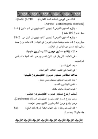-39-
-‫ية‬‫ر‬‫الكظ‬ ‫لمغدة‬ ‫المنشط‬ ‫اليرمكف‬ ‫عمى‬ ‫كذلؾ‬(ACTH)‫ػ‬‫ل‬ ‫ا‬‫ر‬‫اختصا‬
(Adreno - Corticotrophic Hormone)
-‫بيف‬ ‫ما‬ ‫الدـ‬ ‫في‬ ‫االلدكستيركف‬ ‫ليرمكف‬ ‫ػ‬‫ل‬ ‫الطبيعي‬ ‫المستكل‬ ‫ح‬‫اك‬‫ر‬‫يت‬(4-9
‫اـ‬‫ر‬‫ميكركج‬/100‫ممميتر‬)
-‫مف‬ ‫البكؿ‬ ‫في‬ ‫االلدكستيركف‬ ‫ليرمكف‬ ‫ػ‬‫ل‬ ‫الطبيعي‬ ‫المستكل‬ ‫ح‬‫اك‬‫ر‬‫يت‬2-18
‫اـ‬‫ر‬‫ميكركج‬/24‫ساعة‬.‫البكؿ‬ ‫في‬ ‫اليرمكف‬ ‫قياس‬ ‫كيفضؿ‬(24‫بكؿ‬ ‫ساعة‬)‫حيث‬
‫البالزما‬ ‫في‬ ‫القياس‬ ‫مف‬ ‫اصدؽ‬ ‫ة‬‫ر‬‫فك‬ ‫يعطي‬.
‫طبيعيا‬ ‫االلدوستيرون‬ ‫ىرمون‬ ‫مستوى‬ ‫ارتفاع‬ ‫حاالت‬:
-‫مع‬ ‫الصكديكـ‬ ‫تناكؿ‬ ‫فييا‬ ‫يقؿ‬ ‫التي‬ ‫الحاالت‬ ‫في‬‫أ‬‫مف‬ ‫مناسبة‬ ‫كمية‬ ‫خذ‬
‫البكتاسيكـ‬.
-‫الشديد‬ ‫العرؽ‬ ‫بعد‬.
-‫الثالث‬ ‫الشيكر‬ ‫في‬ ‫الحمؿ‬ ‫في‬‫ة‬‫ر‬‫األخي‬‫منو‬.
‫طبيعيا‬ ‫االلدوستيرون‬ ‫ىرمون‬ ‫مستوى‬ ‫انخفاض‬ ‫حاالت‬:
-‫مركز‬ ‫ممحي‬ ‫لمحمكؿ‬ ‫يدم‬‫ر‬‫الك‬ ‫يب‬‫ر‬‫التس‬ ‫بعد‬.
-‫لمطعاـ‬ ‫البكتاسيكـ‬ ‫نقص‬.
-‫ة‬‫ر‬‫بكث‬ ‫الماء‬‫ك‬ ‫ائؿ‬‫ك‬‫الس‬ ‫شرب‬.
‫أسباب‬‫مرضيا‬ ‫االلدوستيرون‬ ‫ىرمون‬ ‫مستوى‬ ‫ارتفاع‬:
‫االلدكستيركف‬ ‫ىرمكف‬ ‫تفاع‬‫ر‬‫ا‬ ‫مرض‬‫األكؿ‬‫ل‬‫السرطاف‬ ‫مثؿ‬(Carcinoma.)
‫كمف‬ ،‫الثانكم‬ ‫االلدكستيركف‬ ‫ىرمكف‬ ‫تفاع‬‫ر‬‫ا‬ ‫مرض‬‫اضو‬‫ر‬‫أع‬:
-‫الممح‬ ‫لفقد‬ ‫افؽ‬‫ر‬‫الم‬ ‫الكمية‬ ‫التياب‬ ‫مثؿ‬ ،‫ة‬‫ر‬‫بكث‬ ‫الصكديكـ‬ ‫فقد‬(Salt
Losing Nephritis.)
 