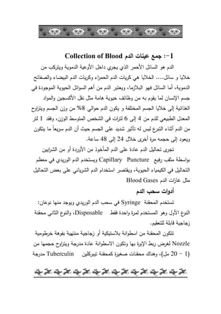 -5-
1-:‫الدم‬ ‫عينات‬ ‫جمع‬Collection of Blood
‫مف‬ ‫كيتركب‬ ‫الدمكية‬ ‫األكعية‬ ‫داخؿ‬ ‫م‬‫يجر‬ ‫الذم‬ ‫األحمر‬ ‫السائؿ‬ ‫ىك‬ ‫الدـ‬
‫سائؿ‬ ‫ك‬ ‫خاليا‬....‫الصفائح‬‫ك‬ ‫البيضاء‬ ‫الدـ‬ ‫يات‬‫ر‬‫كك‬ ‫اء‬‫ر‬‫الحم‬ ‫الدـ‬ ‫يات‬‫ر‬‫ك‬ ‫ىي‬ ‫الخاليا‬
‫في‬ ‫المكجكدة‬ ‫الحيكية‬ ‫ائؿ‬‫ك‬‫الس‬ ‫أىـ‬ ‫مف‬ ‫الدـ‬ ‫كيعتبر‬ ،‫البالزما‬ ‫فيك‬ ‫السائؿ‬ ‫أما‬ ،‫الدمكية‬
‫اد‬‫ك‬‫الم‬‫ك‬ ‫األكسجيف‬ ‫نقؿ‬ ‫مثؿ‬ ‫ىامة‬ ‫حيكية‬ ‫كظائؼ‬ ‫مف‬ ‫بو‬ ‫يقكـ‬ ‫لما‬ ‫اإلنساف‬ ‫جسـ‬
‫الي‬‫ك‬‫ح‬ ‫الدـ‬ ‫يككف‬ ‫ك‬ ‫المختمفة‬ ‫الجسـ‬ ‫خاليا‬ ‫إلى‬ ‫الغذائية‬8%‫ح‬‫اك‬‫ر‬‫كيت‬ ‫الجسـ‬ ‫كزف‬ ‫مف‬
‫مف‬ ‫لمدـ‬ ‫الطبيعي‬ ‫المعدؿ‬4‫إلى‬6‫كفقد‬ ،‫الكزف‬ ‫المتكسط‬ ‫الشخص‬ ‫في‬ ‫ات‬‫ر‬‫لت‬1‫لتر‬
‫يتككف‬ ‫ما‬ ‫ن‬‫ا‬‫يع‬‫ر‬‫س‬ ‫الدـ‬ ‫أف‬ ‫حيث‬ ‫الجسـ‬ ‫عمى‬ ‫شديد‬ ‫تأثير‬ ‫لو‬ ‫ليس‬ ‫ع‬‫التبر‬ ‫أثناء‬ ‫الدـ‬ ‫مف‬
‫خالؿ‬ ‫ل‬‫أخر‬ ‫ة‬‫ر‬‫م‬ ‫حجمو‬ ‫إلى‬ ‫كيعكد‬24‫إلى‬48‫ساعة‬.
‫اييف‬‫ر‬‫الش‬ ‫مف‬ ‫أك‬ ‫األكردة‬ ‫مف‬ ‫المأخكذ‬ ‫الدـ‬ ‫عمى‬ ‫عادة‬ ‫الدـ‬ ‫تحاليؿ‬ ‫ل‬‫تجر‬
‫فيع‬‫ر‬ ‫مثقب‬ ‫اسطة‬‫ك‬‫ب‬Capillary Puncture‫معظـ‬ ‫في‬ ‫يدم‬‫ر‬‫الك‬ ‫الدـ‬ ‫كيستخدـ‬
‫التحاليؿ‬ ‫بعض‬ ‫عمى‬ ‫ياني‬‫ر‬‫الش‬ ‫الدـ‬ ‫استخداـ‬ ‫كيقتصر‬ ،‫الحيكية‬ ‫الكيمياء‬ ‫في‬ ‫التحاليؿ‬
‫الدـ‬ ‫ات‬‫ز‬‫غا‬ ‫مثؿ‬Blood Gases
‫الدم‬ ‫سحب‬ ‫ات‬‫و‬‫أد‬
‫المحقنة‬ ‫تستخدـ‬Syringe‫نكعاف‬ ‫منيا‬ ‫كيكجد‬ ‫يدم‬‫ر‬‫الك‬ ‫الدـ‬ ‫سحب‬ ‫في‬:
‫فقط‬ ‫احدة‬‫ك‬ ‫ة‬‫ر‬‫لم‬ ‫المستخدـ‬ ‫كىك‬ ‫األكؿ‬ ‫ع‬‫النك‬Disposable‫محقنة‬ ‫الثاني‬ ‫ع‬‫النك‬‫ك‬ ،
‫لمتعقيـ‬ ‫قابمة‬ ‫زجاجية‬.
‫خرطكمية‬ ‫بفكىة‬ ‫منتيية‬ ‫زجاجية‬ ‫أك‬ ‫بالستيكية‬ ‫انة‬‫ك‬‫اسط‬ ‫مف‬ ‫المحقنة‬ ‫تتككف‬
Nozzle‫مف‬ ‫حجميا‬ ‫ح‬‫اك‬‫ر‬‫كيت‬ ‫مدرجة‬ ‫عادة‬ ‫انة‬‫ك‬‫االسط‬ ‫كتككف‬ ‫بيا‬ ‫ة‬‫ر‬‫اإلب‬ ‫بط‬‫ر‬ ‫لغرض‬
(1-20‫مؿ‬)‫تيبركميف‬ ‫كمحقنة‬ ‫ة‬‫ر‬‫صغي‬ ‫محقنات‬ ‫كىناؾ‬ ،Tuberculin‫مدرجة‬
 
