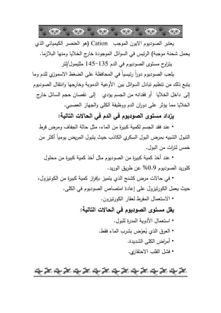 -55-
‫المكجب‬ ‫االيكف‬ ‫الصكديكـ‬ ‫يعتبر‬Cation(‫الذم‬ ‫الكيميائي‬ ‫العنصر‬ ‫ىك‬
‫مكجبة‬ ‫شحنة‬ ‫يحمؿ‬)‫البالزما‬ ‫كمنيا‬ ‫الخاليا‬ ‫ج‬‫خار‬ ‫المكجكدة‬ ‫ائؿ‬‫ك‬‫الس‬ ‫في‬ ‫ئيس‬‫ر‬‫ال‬.
‫الدـ‬ ‫في‬ ‫الصكديكـ‬ ‫مستكل‬ ‫ح‬‫اك‬‫ر‬‫يت‬135-145‫ممميمكؿ‬/‫لتر‬
‫كما‬ ‫لمدـ‬ ‫م‬‫االسمكز‬ ‫الضغط‬ ‫عمى‬ ‫المحافظة‬ ‫في‬ ‫ن‬‫ا‬‫ئيسي‬‫ر‬ ‫ن‬‫ا‬‫ر‬‫دك‬ ‫الصكديكـ‬ ‫يمعب‬
‫بيف‬ ‫ائؿ‬‫ك‬‫الس‬ ‫تبادؿ‬ ‫تنظيـ‬ ‫مف‬ ‫ذلؾ‬ ‫يتبع‬‫األكعية‬‫الصكديكـ‬ ‫انتقاؿ‬‫ك‬ ‫كخارجيا‬ ‫الدمكية‬
‫إلى‬‫الخاليا‬ ‫داخؿ‬‫أك‬‫يؤدم‬ ‫الجسـ‬ ‫مف‬ ‫فقدانو‬‫إلى‬‫ج‬‫خار‬ ‫السائؿ‬ ‫حجـ‬ ‫نقصاف‬
‫العصبي‬ ‫الجياز‬‫ك‬ ‫الكمى‬ ‫ككظيفة‬ ‫الدـ‬ ‫اف‬‫ر‬‫دك‬ ‫عمى‬ ‫يؤثر‬ ‫مما‬ ‫الخاليا‬.
‫التالية‬ ‫الحاالت‬ ‫في‬ ‫الدم‬ ‫في‬ ‫الصوديوم‬ ‫مستوى‬ ‫يزداد‬:
•‫فرط‬ ‫كمرض‬ ‫الجفاؼ‬ ‫حالة‬ ‫مثؿ‬ ،‫الماء‬ ‫مف‬ ‫ة‬‫ر‬‫كبي‬ ‫لكمية‬ ‫الجسـ‬ ‫فقد‬ ‫عند‬
‫مف‬ ‫أكثر‬ ‫ن‬‫ا‬‫يكمي‬ ‫يض‬‫ر‬‫الم‬ ‫يتبكؿ‬ ‫حيث‬ ‫الكاذب‬ ‫م‬‫السكر‬ ‫البكؿ‬ ‫بمرض‬ ‫الشبيو‬ ‫التبكؿ‬
‫البكؿ‬ ‫مف‬ ‫ات‬‫ر‬‫لت‬ ‫خمس‬.
•‫محمكؿ‬ ‫مف‬ ‫ة‬‫ر‬‫كبي‬ ‫كمية‬ ‫أخذ‬ ‫مثؿ‬ ‫الصكديكـ‬ ‫مف‬ ‫ة‬‫ر‬‫كبي‬ ‫كمية‬ ‫أخذ‬ ‫عند‬
‫الصكديكـ‬ ‫يد‬‫ر‬‫كمك‬0.9%‫يد‬‫ر‬‫الك‬ ‫يؽ‬‫ر‬‫ط‬ ‫عف‬.
•،‫الككتيزكؿ‬ ‫مف‬ ‫ة‬‫ر‬‫كبي‬ ‫كمية‬ ‫از‬‫ر‬‫بإف‬ ‫يتميز‬ ‫الذم‬ ‫كشنج‬ ‫مرض‬ ‫حاالت‬ ‫في‬
‫الكمى‬ ‫في‬ ‫الصكديكـ‬ ‫امتصاص‬ ‫إعادة‬ ‫عمى‬ ‫تيزكؿ‬‫ر‬‫الكك‬ ‫يعمؿ‬ ‫حيث‬.
•‫تيزكف‬‫ر‬‫الكك‬ ‫لعقار‬ ‫المفرط‬ ‫االستعماؿ‬.
‫التالية‬ ‫الحاالت‬ ‫في‬ ‫الصوديوم‬ ‫مستوى‬ ‫يقل‬:
•‫استعماؿ‬‫األدكية‬‫لمبكؿ‬ ‫ة‬‫ر‬‫المد‬.
•‫فقط‬ ‫الماء‬ ‫بشرب‬ ‫ض‬ّ‫عك‬ُ‫ي‬ ‫الذم‬ ‫العرؽ‬.
•‫الشديدة‬ ‫الكمى‬ ‫اض‬‫ر‬‫أم‬.
•‫االحتقاف‬ ‫القمب‬ ‫فشؿ‬‫م‬.
 