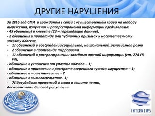 ДРУГИЕ НАРУШЕНИЯ
За 2016 год СМИ и гражданам в связи с осуществлением права на свободу
выражения, получения и распространения информации предъявлены:
- 49 обвинений в клевете (23 – переходящие данные);
- 2 обвинения в пропаганде или публичных призывах к насильственному
захвату власти;
- 12 обвинений в возбуждении социальной, национальной, религиозной розни
- 2 обвинения в пропаганде терроризма
- 12 обвинений в распространении заведомо ложной информации (ст. 274 УК
РК);
- обвинение в уклонении от уплаты налогов – 1;
- обвинение в присвоении и растрате вверенного чужого имущества – 1;
- обвинение в мошенничестве – 2
- обвинение в вымогательстве - 1;
- 78 досудебных претензий и исков о защите чести,
достоинства и деловой репутации.
 