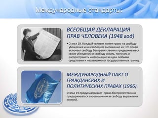 ВСЕОБЩАЯ ДЕКЛАРАЦИЯ
ПРАВ ЧЕЛОВЕКА (1948 год)
•Статья 19. Каждый человек имеет право на свободу
убеждений и на свободное выражение их; это право
включает свободу беспрепятственно придерживаться
своих убеждений и свободу искать, получать и
распространять информацию и идеи любыми
средствами и независимо от государственных границ.
МЕЖДУНАРОДНЫЙ ПАКТ О
ГРАЖДАНСКИХ И
ПОЛИТИЧЕСКИХ ПРАВАХ (1966).
Статья 19 предусматривает право беспрепятственно
придерживаться своего мнения и свободу выражения
мнений.
Международные стандарты:
 