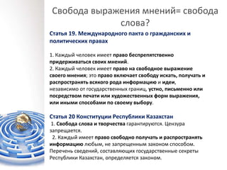Свобода выражения мнений= свобода
слова?
Статья 19. Международного пакта о гражданских и
политических правах
1. Каждый человек имеет право беспрепятственно
придерживаться своих мнений.
2. Каждый человек имеет право на свободное выражение
своего мнения; это право включает свободу искать, получать и
распространять всякого рода информацию и идеи,
независимо от государственных границ, устно, письменно или
посредством печати или художественных форм выражения,
или иными способами по своему выбору.
Статья 20 Конституции Республики Казахстан
1. Свобода слова и творчества гарантируются. Цензура
запрещается.
2. Каждый имеет право свободно получать и распространять
информацию любым, не запрещенным законом способом.
Перечень сведений, составляющих государственные секреты
Республики Казахстан, определяется законом.
 