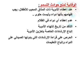 ‫التسمم‬ ‫حوادث‬ ‫لمنع‬ ‫الوقائية‬:
•‫يجب‬ ،‫لألطفال‬ ‫المحبب‬ ‫المذاق‬ ‫ذات‬ ‫األدوية‬ ‫إعطاء‬ ‫عند‬
‫حلوى‬ ‫وليست‬ ‫دواء‬ ‫بأنها‬ ‫إفهامهم‬.
•‫الظالم‬ ‫في‬ ‫دواء‬ ‫أي‬ ‫إعطاء‬ ‫عدم‬
•‫األدوية‬ ‫إنتهاء‬ ‫تاريخ‬ ‫من‬ ‫التأكد‬
‫األدوية‬ ‫بتخزين‬ ‫الخاصة‬ ‫اإلرشادات‬ ‫إتباع‬
•‫على‬ ‫الصيدلي‬ ‫يدونها‬ ‫التي‬ ‫اإلرشادات‬ ‫قراءة‬ ‫على‬ ‫الحرص‬
‫التعليمات‬ ‫وإتباع‬ ‫الدواء‬
 