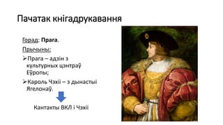 Пачатак кнігадрукавання
Горад: Прага.
Прычыны:
Прага – адзін з
культурных цэнтраў
Еўропы;
Кароль Чэхіі – з дынастыі
Ягелонаў.
Кантакты ВКЛ і Чэхіі
 