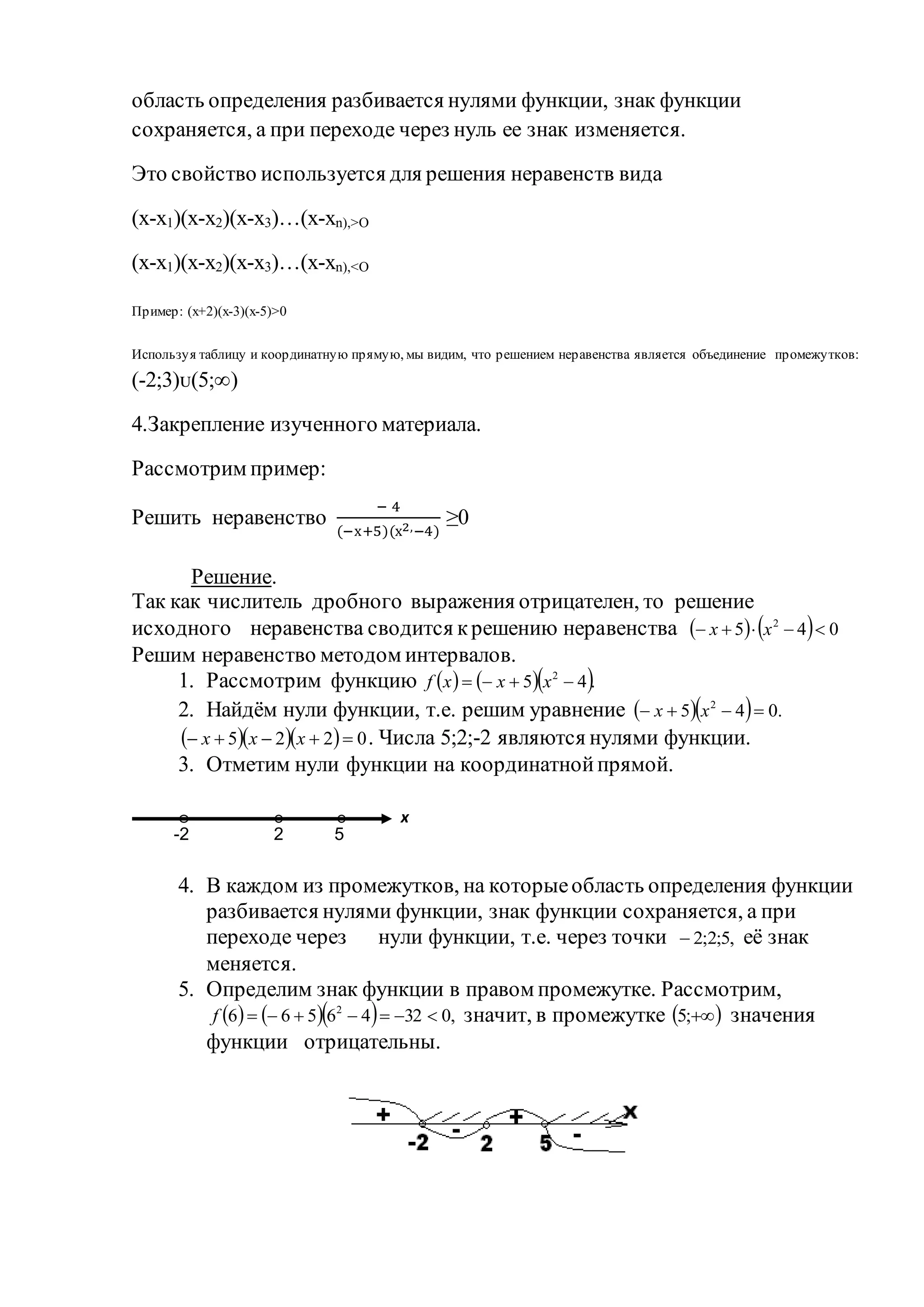 область определения разбивается нулями функции, знак функции
сохраняется, а при переходе через нуль ее знак изменяется.
Это свойство используется для решения неравенств вида
(x-x1)(x-x2)(x-x3)…(x-xn),>О
(x-x1)(x-x2)(x-x3)…(x-xn),<О
Пример: (x+2)(x-3)(x-5)>0
Используя таблицу и координатную прямую, мы видим, что решением неравенства является объединение промежутков:
(-2;3)ᴜ(5;∞)
4.Закрепление изученного материала.
Рассмотрим пример:
Решить неравенство
− 4
(−х+5)(х2,−4)
≥0
Решение.
Так как числитель дробного выражения отрицателен, то решение
исходного неравенства сводится крешению неравенства     045 2
 xx
Решим неравенство методом интервалов.
1. Рассмотрим функцию     .45 2
 xxxf
2. Найдём нули функции, т.е. решим уравнение    .045 2
 xx
    0225  xxx . Числа 5;2;-2 являются нулями функции.
3. Отметим нули функции на координатнойпрямой.
4. В каждом из промежутков, на которыеобласть определения функции
разбивается нулями функции, знак функции сохраняется, а при
переходе через нули функции, т.е. через точки ,5;2;2 её знак
меняется.
5. Определим знак функции в правом промежутке. Рассмотрим,
     ,03246566 2
f значит, в промежутке  ;5 значения
функции отрицательны.
2-2 5
x
 