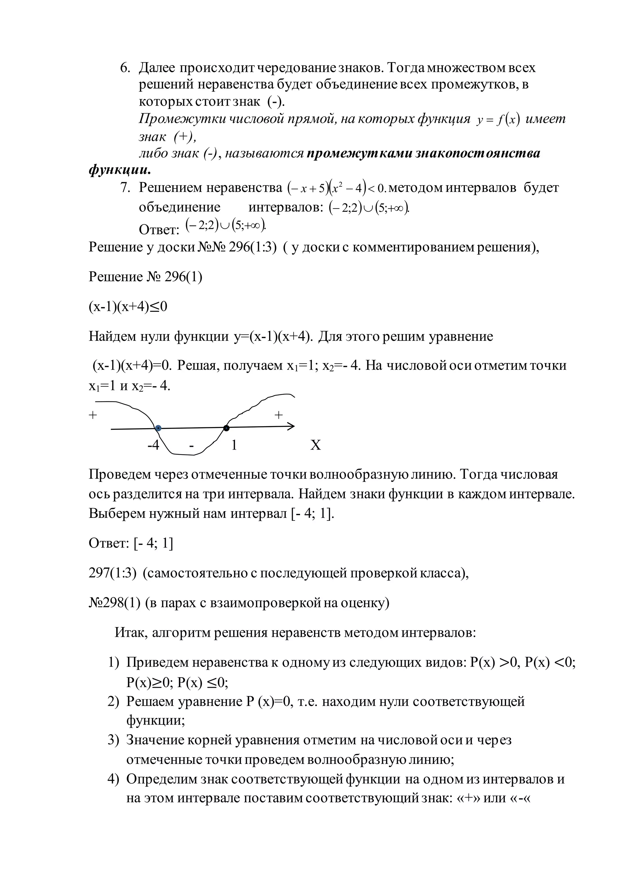 6. Далее происходитчередованиезнаков. Тогдамножеством всех
решений неравенства будет объединениевсех промежутков, в
которыхстоитзнак (-).
Промежутки числовой прямой, на которых функция  xfy  имеет
знак (+),
либо знак (-), называются промежутками знакопостоянства
функции.
7. Решением неравенства    .045 2
 xx методом интервалов будет
объединение интервалов:    .;52;2 
Ответ:    .;52;2 
Решение у доски№№ 296(1:3) ( у доскис комментированием решения),
Решение № 296(1)
(х-1)(х+4)≤0
Найдем нули функции у=(х-1)(х+4). Для этого решим уравнение
(х-1)(х+4)=0. Решая, получаем х1=1; х2=- 4. На числовойосиотметим точки
х1=1 и х2=- 4.
+ +
-4 - 1 Х
Проведем через отмеченные точкиволнообразную линию. Тогда числовая
ось разделится на три интервала. Найдем знаки функции в каждом интервале.
Выберем нужный нам интервал [- 4; 1].
Ответ: [- 4; 1]
297(1:3) (самостоятельно с последующей проверкойкласса),
№298(1) (в парах с взаимопроверкойна оценку)
Итак, алгоритм решения неравенств методом интервалов:
1) Приведем неравенства к одномуиз следующих видов: Р(х) >0, Р(х) <0;
Р(х)≥0; Р(х) ≤0;
2) Решаем уравнение Р (х)=0, т.е. находим нули соответствующей
функции;
3) Значение корней уравнения отметим на числовойосии через
отмеченные точкипроведем волнообразную линию;
4) Определим знак соответствующейфункции на одном из интервалов и
на этом интервале поставим соответствующийзнак: «+» или «-«
 