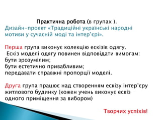 Практична робота (в групах ).
Дизайн-проект «Традиційні українські народні
мотиви у сучасній моді та інтер’єрі».
Перша група виконує колекцію ескізів одягу.
Ескіз моделі одягу повинен відповідати вимогам:
бути зрозумілим;
бути естетично привабливим;
передавати справжні пропорції моделі.
Друга група працює над створенням ескізу інтер’єру
житлового будинку (кожен учень виконує ескіз
одного приміщення за вибором)
Творчих успіхів!
 