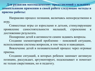 Для развития математических представлений у младших
дошкольников применяю в своей работе следующие методы и
приемы работы:
Направляю процесс познания, включаясь непосредственно в
игру.
Совместные игры со взрослыми и детьми, стимулирующие
проявление самостоятельности малышей, стремление к
достижению результата.
Поощрение детей в активности самим задавать вопросы.
Создание элементарной проблемно – поисковой ситуации,
использование системы вопросов, в том числе и наводящих.
Вовлечение детей в познавательный процесс через игровые
приемы.
Создание ситуаций, в которых ребенок занимает активную
позицию, рассуждает, аргументирует, подсказывает и помогает
не только сверстникам, но и педагогу.
 
