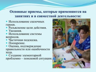 Основные приемы, которые применяются на
занятиях и в совместной деятельности:
 Использование сказочных
героев.
 Разъяснение цели действия.
 Указания.
 Использование системы
вопросов.
 Частичная подсказка.
 Поощрение.
 Оценка, подтверждение
правильности или ошибочности
хода.
 Создание элементарной
проблемно – поисковой ситуации.
 