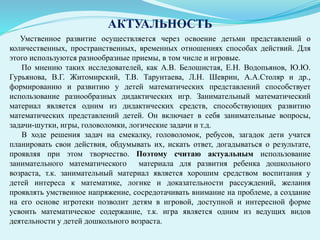 АКТУАЛЬНОСТЬ
Умственное развитие осуществляется через освоение детьми представлений о
количественных, пространственных, временных отношениях способах действий. Для
этого используются разнообразные приемы, в том числе и игровые.
По мнению таких исследователей, как А.В. Белошистая, Е.Н. Водопьянов, Ю.Ю.
Гурьянова, В.Г. Житомирский, Т.В. Тарунтаева, Л.Н. Шеврин, А.А.Столяр и др.,
формированию и развитию у детей математических представлений способствует
использование разнообразных дидактических игр. Занимательный математический
материал является одним из дидактических средств, способствующих развитию
математических представлений детей. Он включает в себя занимательные вопросы,
задачи-шутки, игры, головоломки, логические задачи и т.д.
В ходе решения задач на смекалку, головоломок, ребусов, загадок дети учатся
планировать свои действия, обдумывать их, искать ответ, догадываться о результате,
проявляя при этом творчество. Поэтому считаю актуальным использование
занимательного математического материала для развития ребенка дошкольного
возраста, т.к. занимательный материал является хорошим средством воспитания у
детей интереса к математике, логике и доказательности рассуждений, желания
проявлять умственное напряжение, сосредотачивать внимание на проблеме, а создание
на его основе игротеки позволит детям в игровой, доступной и интересной форме
усвоить математическое содержание, т.к. игра является одним из ведущих видов
деятельности у детей дошкольного возраста.
 