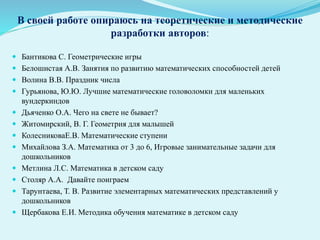 В своей работе опираюсь на теоретические и методические
разработки авторов:
 Бантикова С. Геометрические игры
 Белошистая А.В. Занятия по развитию математических способностей детей
 Волина В.В. Праздник числа
 Гурьянова, Ю.Ю. Лучшие математические головоломки для маленьких
вундеркиндов
 Дьяченко О.А. Чего на свете не бывает?
 Житомирский, В. Г. Геометрия для малышей
 КолесниковаЕ.В. Математические ступени
 Михайлова З.А. Математика от 3 до 6, Игровые занимательные задачи для
дошкольников
 Метлина Л.С. Математика в детском саду
 Столяр А.А. Давайте поиграем
 Тарунтаева, Т. В. Развитие элементарных математических представлений у
дошкольников
 Щербакова Е.И. Методика обучения математике в детском саду
 