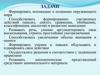 ЗАДАЧИ
• Формировать мотивацию к познанию окружающего
мира
• Способствовать формированию умственных
действий (анализ, синтез, сравнение, обобщение,
классификация, аналогия) и развитию мышления
• Развивать речь, умение аргументировать свои
высказывания, строить простейшие умозаключения
• Способствовать увеличению объема внимания и
памяти
• Формировать умения и навыки обдумывать и
планировать свои действия
• Осуществлять решения в соответствии с заданными
правилами
• Развивать математические представлений
средствами занимательного материала
 