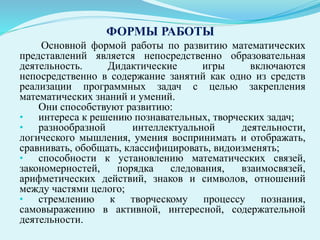 ФОРМЫ РАБОТЫ
Основной формой работы по развитию математических
представлений является непосредственно образовательная
деятельность. Дидактические игры включаются
непосредственно в содержание занятий как одно из средств
реализации программных задач с целью закрепления
математических знаний и умений.
Они способствуют развитию:
• интереса к решению познавательных, творческих задач;
• разнообразной интеллектуальной деятельности,
логического мышления, умения воспринимать и отображать,
сравнивать, обобщать, классифицировать, видоизменять;
• способности к установлению математических связей,
закономерностей, порядка следования, взаимосвязей,
арифметических действий, знаков и символов, отношений
между частями целого;
• стремлению к творческому процессу познания,
самовыражению в активной, интересной, содержательной
деятельности.
 