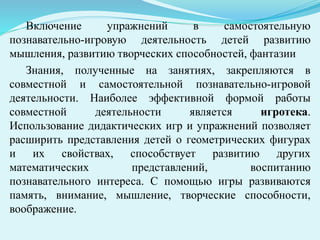 Включение упражнений в самостоятельную
познавательно-игровую деятельность детей развитию
мышления, развитию творческих способностей, фантазии
Знания, полученные на занятиях, закрепляются в
совместной и самостоятельной познавательно-игровой
деятельности. Наиболее эффективной формой работы
совместной деятельности является игротека.
Использование дидактических игр и упражнений позволяет
расширить представления детей о геометрических фигурах
и их свойствах, способствует развитию других
математических представлений, воспитанию
познавательного интереса. С помощью игры развиваются
память, внимание, мышление, творческие способности,
воображение.
 