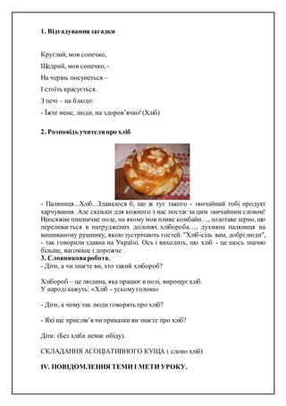 1. Відгадуваннязагадки
Круглий, мов сонечко,
Щедрий, мов сонечко, -
На черінь посунеться –
І стоїть красується.
З печі – на блюдо:
- Їжте мене, люди, на здоров’ячко!(Хліб)
2. Розповідь учителяпро хліб
- Паляниця...Хліб...Здавалося б, що ж тут такого - звичайний тобі пpодукт
хаpчування. Але скільки для кожного з нас постає за цим звичайним словом!
Неосяжне пшеничне поле, на якому мов пливе комбайн…, золотаве зеpно, що
пеpеливається в натруджених долонях хлібоpоба…, духмяна паляниця на
вишиваному pушнику, якою зустpічають гостей. "Хліб-сіль вам, добpілюди",
- так говоpили здавна на Укpаїні. Ось і виходить, що хліб - це щось значно
більше, вагоміше і дорожче .
3. Словниковаробота.
- Діти, а чи знаєте ви, хто такий хлібороб?
Хлібороб – це людина, яка працює в полі, вирощує хліб.
У народікажуть: «Хліб - усьомуголова»
- Діти, а чому так люди говорять про хліб?
- Які ще прислів’я чи приказки ви знаєте про хліб?
Діти: (Без хліба немає обіду).
СКЛАДАННЯ АСОЦІАТИВНОГО КУЩА ( слово хліб)
IV. ПОВІДОМЛЕННЯ ТЕМИ І МЕТИ УРОКУ.
 