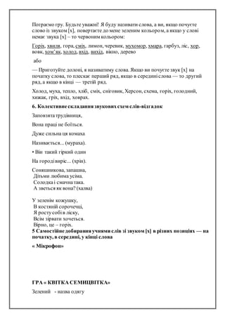 Пограємо гру. Будьте уважні! Я буду називати слова, а ви, якщо почуєте
слово із звуком [х], повертаєте до мене зеленим кольором, а якщо у слові
немає звука [х] – то червоним кольором:
Горіх, хвиля, гора, сміх, лимон, черевик, мухомор, хмара, гарбуз, ліс, хор,
вовк, хом’як, холод, вхід, вихід, вікно, дерево
або
— Приготуйте долоні, я називатиму слова. Якщо ви почуєте звук [х] на
початку слова, то плескає перший ряд, якщо в серединіслова — то другий
ряд, а якщо в кінці — третій ряд.
Холод, муха, тепло, хліб, сміх, сніговик, Херсон, схема, горіх, голодний,
хижак, гріх, вхід, ховрах.
6. Колективнескладаннязвуковихсхем слів-відгадок
Заповзятатрудівниця,
Вона праці не боїться.
Дуже сильна ця комаха
Називається... (мураха).
• Він такий гіркий один
На городівиріс... (хрін).
Соняшникова, запашна,
Дітьми любима усіма.
Солодкаі смачнатака.
А зветься як вона? (халва)
У зеленім кожушку,
В костяній сорочечці,
Я ростусобів ліску,
Всім зірвати хочеться.
Вірно, це – горіх.
5 Самостійнедобиранняучнями слів зі звуком [х] в різних позиціях — на
початку, в середині, у кінці слова
« Мікрофон»
ГРА « КВІТКА СЕМИЦВІТКА»
Зелений - назва одягу
 