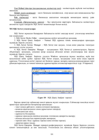 101
User Defined data type (қолданушылық мәліметтер типі) – мәліметтердің жүйелік типі негізінде
жасалады.
Default (үнсіз келісімдер) – кесте бағанына меншіктеледі, егер қосып қою командасында бұл
бағанда мән берілмесе.
Rule (ережелер) – кесте бағанында сақталатын мәндердің жинақтауын шектеу үшін
қолданылады.
Constraint (біртұтастықты шектеу) – бұл орнатылған шарттарға байланысты мәліметтерді
автоматты түрде тексеретін SQL Server механизмдері болып келеді.
MS SQL Server утилиталары
SQL Server жұмысын басқарумен байланысты негізгі амалдар келесі утилиталар көмегімен
іске асырылады:
1. SQL Server Books Online – анықтамалық жүйеге қатынайтын қосымша;
2. SQL Server Query Analyzer – Transact SQL сұраныс тілінің командаларын орындауға
мүмкіндік беретін утилита.
3. SQL Server Service Manager – SQL Server іске қосуын, толық және уақытша тоқтатуын
қамтамасыз ететін утилита.
4. SQL Server Enterprise Manager – қолданушыға SQL Server-ді администрлеуге, барлық
объектілерге қатынауға, сонымен қатар алдында айтылып кеткен утилиталарды іске қосуға
мүмкіндік беретін утилита.
SQL Query Analyzer. Берілген утилита Windows ортасында жұмыс жасайды, жүйе іске
қосылғаннан кейін сұхбат терезесі SQL Server атауын, қолданушы атын және оның паролін
сұратады. Утилитаның негізгі терезесі екі бөліктен тұрады: жоғарғы жағында комнадалардың теруі
ұйымдастырылады, ал төмеңгі жағында сұраныстардың нәтижелері көрсетіледі (сур. 10 қараңыз).
Сурет 10 – SQL Query Analyzer терезесі
Барлық әрекеттер саймандар панелі арқылы жүзеге асырылады. Саймандар панелінде келесі
әрекеттерді орындайтын батырмалар орналасады:
- текст немесе grid-кесте сияқты нәтижені шығарады;
- команда орындалуысыз оның дұрыстығын тексереді;
- команданы іске қосу;
- сұранысты болдырмау;
- сұраныс орындалуы жөнінде қосымша статикалық ақпаратты шығару;
- ағымды қосылыстың параметрлерін шығарады;
- терезені екіге бөлу: сұраныс терезесі және нәтиже терезесі;
- деректер қорын таңдау.
SQL Server Enterprise Manager серверді конфигурирлеуге мүмкіндік береді. Берілген утилита
клиент компьютерінде де іске қосылады. Утилитаның сол жағында объект утилиталарының
 