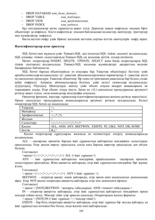 105
 DROP DATABASE имя_базы_данных;
 DROP TABLE имя_таблицы;
 DROP VIEW имя_представления;
 DROP INDEX имя_индекса.
Бұл инструкциялар қатаң сұранысты қажет етеді. Деректер қорын өшіргенде онымен бірге
объектілері де өшіріледі. Кесте өшірілгенде онымен байланысқан индекстер, шектеулер, триггерлер
мен мүмкіндіктер өшіріледі.
Басты кестені өшіру үшін бірінші қосымша кестенің сыртқы кілттің шектеулерін өшіру керек.
Идентификаторлар және өрнектер
SQL Server-мен жұмысы үшін Transact-SQL деп аталатын SQL тілінің диалекті қолданылады.
SQL алғашқы тілімен салыстырғанда Transact-SQL-да қосымша кілттік сөздер енгізілген.
Негізгі операторлар INSERT, DELETE, UPDATE, SELECT және басқа операторларда SQL
тілінің синтаксисі қолданылады. Transact-SQL қосымша мүмкіндіктері ақпараттың көлемін
басқарауына байланысты.
SQL Server барлық объектілерінде өз атаулары бар. Уақытша объектілерді белгілеу үшін
арнайысимволдар қолданылады: @ - уақытша айнымалыларнемесе параметрлер, # - уақытша кесте
не сақталатын процедура. Уақытша объектілер бір сеанс не транзакция уақытында бар болып, содан
кейін өшіріледі. Аумақты айнымалыларды белгілеу үшін келесі символдар қолданылады:
@@[атауы], ##[атауы]. Шектеулерді шектеу үшін объект атауын квадрат жақшаларына не
тырнақшаға алады. Егер объект атауы (кесте, баған не т.б.) сақталатын процедураның аргументі
ретінде қажет етілсе, онда командалар апострофқа алынады.
Өрнектер функция, амалдар, тұрақталыр идентификаторларының жинағы ретінде көрсетіледі.
Өрнек сақталатын процедураның командаларында аргумент ретінде қолданылады. Келесі
операторлар SQL Server-де анықталады:
Унарлық +,-
Меншіктеу =
Арифметикалық +,-,*,/,%
Жолдық +
Салыстыру <,>,=,<=,>=,<>,!=,!<,!>
Қисын ALL, AND, ANY, BEETWEN, EXISTS, IN, LIKE, NOT, OR, SOME
Биттік &,|,^
Қисын операторлар сұратуларды жазғанда не мәліметтерді өзгерту командаларында
қолданылады.
ALL – скалярлық өрнектің барлық ішкі сұраныстың қайтаратын мәндерімен салыстыруы
орындалады. Егер қисын шарты орындалса, сонда ғана барлық шарттар орындалды деп айтуға
болады.
Синтаксисі:
<өрнек>{=,<>,!=,>,>=,!<,<=,!<} ALL (<ішкі сұраныс>)
ANY – ішкі сұраныстың қайтаратын мәндерінің әрқайсысымен скалярлық өрнектің
салыстыруын орындайды. Және ақиқатты қайтарады, егер ішкі сұраныстың мәндерінің бірі жұмыс
істесе.
Синтаксисі:
< өрнек >{=,<>,!=,>,>=,!<,<=,!<} ANY (<ішкі сұраныс >)
BEETWEN – оператор ақиқат мәнін қайтарады, егер өрнек мәні анықталатын диапазонына
кірсе. Егер NOT қисын операторы ақиқатты қайтарады егер мән диапазонға кірмесе.
Синтаксисі:
< өрнек > [NOT] BEETWEN <жоғарғы табалдырық> AND <төмеңгі табалдырық >
IN – оператор ақиқатты қайтарады, егер ішкі сұраныстың қайтаратын мәндерімен өрнек
мәндері сәйкес келсе. Мәндер тізімі үтір арқылы саналады. Оператордың жалпы форматы:
< өрнек > [NOT] IN (<ішкі сұраныс > | <мәндер тізімі>)
EXISTS – бар болу операторы ақиқатты қайтарады, егер ішкі сұраныс бір жолды қайтарса, ал
ішкі сұраныстың нәтижесі бос болса, онда жалған мәні қайтарылады.
 