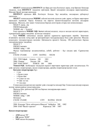 113
SELECT командасында DISTINCT тек бірақ рет ғана белгіленуі керек, егер бірнеше бағандар
таңдалса, онда DISTINCT таңдалған өрістердің бірдей мәндермен жолдарды қарастырмайды.
Мәндері бірдей жолдар сақталады.
DISTINCT орынына ALL белгілеуге болады. Бұл жағдайда, жолдардың дублерлеуі
сақталады.
SELECT командасының WHERE сөйлемі кестенің әр жолы үшін дұрыс, не бұрыс шарттарын
орындауға мүмкіндік береді. Команда тек шартты қанағаттандыратын кестенің жолдарын
шығарады. Мысалы, сізге қажет Алматының барлық агенттердің аттары мен комиссиялары:
SELECT sname, city
FROM Salespeople
WHERE city = 'Алматы'
Егер сұраныста WHERE SQL Server сөйлемі кездессе, онда ол жолдап кестені қарастырып,
тұжырымдама дұрыс екендігіне әр жолды тексереді.
Енді WHERE сөйлемінде сандық өріспен сұранысты құрастырып көрейік. Заказчики
(Customers) кестенің rating өрісі әр критерийлерге тапсырушыларды бөлу үшін арналған. Мысалы
алдындағы тапсырыстардың көлеміне байланысты кредитті бағалау. 100 рейтингімен барлық
тапсырушыларды таңдайық:
SELECT *
FROM Customers
WHERE rating = 100
Мұнда тырнақшалар қолданылмайды, себебі, рейтинг – бұл сандық өріс. Сұраныстың
нәтижесі:
CNUM CNAME CITY RATING SNUM
----- ------------------ ------- ----------- -----------
2001 ТОО Sulpak Алматы 100 1001
2006 Clemens Лондон 100 1001
2007 ОАО "ООО" ТОМСК 100 1004
Transact-SQL жазбаларды таңдаудың күрделі шарттарын құрастыру үшін қолданылады. Ол
үшін қатынас операторлары, қисын операторлары, арнайы операторлар қызмет етеді.
Қатынас операторлары бұл:
 = тең
 > бұдан үлкен
 < бұдан кіші
 >= үлкен не тең
 <= кіші не тең
 <> тең емес
Символдықмәндер мен күн мерзімі үшін стандартты мәндері бар. Символдықмәндер олардың
кодтар терминдерінде салыстырылады.
Мысалы бізге рейтингтері 200 тең барлық тапсырушылары қажет:
SELECT *
FROM Customers
WHERE rating > 200
Нәтижесі:
CNUM CNAME CITY RATING SNUM
----- --------------------------------- ---------- ------- -----
2004 Концерн "Дети лейтенанта Шмидта" Бобруйск 300 1002
2008 ОАО "Валют-транзит" Караганда 300 1007
Қисын операторлары
 AND қисын "И"
 OR қисын "ИЛИ"
 NOT қисын болдырмау
 