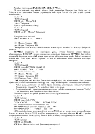 115
Арнайым операторлар: IN, BETWEEN, LIKE, IS NULL.
IN операторы өріс мәні кіретін мәндер тізімін анықтайды. Мысалы, сізге Мәскеудегі не
Хабаровскедегі орналасқан барлық сатушыларды табу керек болсын. Ол үшін келесі сұраныс
қолданылады:
SELECT *
FROM Salespeople
WHERE city = 'Москва' OR
city = 'Хабаровск'
Бұданда қарапайым тәсілі бар:
SELECT *
FROM Salespeople
WHERE city IN ( 'Москва', 'Хабаровск' )
Бұл сұраныстың нәтижесі:
SNUM SNAME CITY COMM
----- ------- ---------- -----
1001 Иванов Москва 12.0
1002 Петров Хабаровск 13.0
IN операторы үшін мәндер жинағы дөңгелек жақшаларына алынады. Ал мәндер үтір арқылы
бөлінеді.
BETWEEN операторы IN операторына ұқсас. Мүмкін болатын мәндер тізімінен
айырмашылығы BETWEEN мәндер диапазонын анықтайды. Сұраныста BETWEEN белгілейсіз,
содан кейін бастапқы мәнін, AND кілттік сөзін, содан кейін ғана соңғы мәнін. Бірінші мән екінші
мәннен кіші болу керек. Келесі сұраныс 10 мен 12 арасындағы комиссиясымен агенттерді
шығарады:
SELECT *
FROM Salespeople
WHERE comm BETWEEN 10 AND 12
SNUM SNAME CITY COMM
----- -------- ---------- -----
1001 Иванов Москва 12.0
1003 Егоров Караганда 10.0
1004 Сидоров Сочи 11.0
LIKE операторы ішкі жолдары бар символдық өрістерге ғана қолданылады. Яғни, символ
өрісін іздейді оның шартын қанағаттандыру үшін. Шарт ретінде арнайы символдарды қолданады:
 Астын сызу _ символы – кез келген бірлік символды алмастырады. Мысалы,'к_т' сәйкес
болады келесі сөздерге 'кот' и 'кит', бірақ 'крот' сөзіне емес.
 % процент белгісі – символдардың кез келген сан тізбегін алмастырады. Мысалы, '%м%р'
сөзі 'компьютер' және 'омар' сөздеріне сәйкес келеді.
Тапсырушылардың аттары 'О' әріпімен басталатындарды таңдайық:
SELECT *
FROM Customers
WHERE cname LIKE 'О%'
CNUM CNAME CITY RATING SNUM
----- -------------------- ---------- ------- -----
2008 ОАО "Валют-транзит" Караганда 300 1007
2007 ОАО "ООО" ТОМСК 100 1004
NULL мәнін болмауын көрсететіндігінен нәтиже NULL-дің кез келген салыстырмасы болады.
Әдетте, кез келген бағанда NULL мәні бар жолдарды қарастырылады. Ол үшін IS NULL арнайы
оператор қолданылады. Біздің ДҚ city бағанда NULL мәні бар тапсырушыларды таңдайық:
SELECT *
FROM Customers
WHERE city IS NULL
SQL Server бірнеше агрегаттық функцияларды көрсетеді:
 