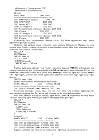 118
Orders.cnum = Customers.cnum AND
Orders.snum = Salespeople.snum
Нәтиже:
onum cname cnum snum
----- ---------------------------------- ----- -----
3001 ОАО "Валют-транзит" 2008 1007
3002 ОАО "ООО" 2007 1004
3005 Фирма ХХХ 2003 1002
3006 AО Бендер и К 2002 1007
3007 Концерн "Дети лейтенанта Шмидта" 2004 1002
3008 Clemens 2006 1001
3009 AО Бендер и К 2002 1003
3010 Концерн "Дети лейтенанта Шмидта" 2004 1002
3011 Clemens 2006 1001
Сұраныстар басқа сұраныстарды басқара алады. Бұл басқа сұраныстың шарт ішінде
сұранысты орнатуды білдіреді.
Негізінен, ішкі сұраныс мәнде генерлейді, оның шартына байланысты. Мысалы, біз сауда
агенттің атын білеміз – Абенов, бірақ оның кодын білмейміз (snum), бізге керек «Заказы» (Orders)
кестесінен оның барлық тапсырыстары.
SELECT *
FROM Orders
WHERE snum = (
SELECT snum
FROM Salespeople
WHERE sname = 'Абенов'
)
Сыртқы сұранысты орындау үшін (негізгі сұраныс), алдымен WHERE сөйлеміндегі ішкі
сұраныс орындалады. Ішкі сұраныс орындалғанда Salespeople кестесі қарастырылады. Бұл кестеде
sname өрісі «Мауленов» мәнін алып, содан кейін snum өрісі алынады. Бірақ жол болады snum =
1004. Ары қарай, алынған мән негізгі сұраныстың шартына орналасып, шарт түрі келесі түрде
болады:
WHERE snum = 1004
Негізгі сұраныс келесі нәтижелермен орындалады:
ONUM ODATE AMT CNUM SNUM
----- ------------------------ ---------- ------ -----
3002 1999-10-03 00:00:00.000 1900.1000 2007 1004
Салыстыру амалдары (үлкен, кіші, тең, тең емес және т.б.) негізінде құрастырылған
шарттарды қолданғанда бізге білу керек, ішкі сұраныс тек бір мәнді қайтаратынын.
Егер сізге бірнеше жолдарды қайтару керек болса, онда IN операторын қолдану керек.
Мысалы, бізге табу керек Алматыдағы барлық агенттердің тапсырыстары:
SELECT *
FROM Orders
WHERE snum IN (
SELECT snum
FROM Salespeople
WHERE city = 'Алматы'
)
нәтижесі:
ONUM ODATE AMT CNUM SNUM
----- ------------------------ ---------- ----- -----
3003 1999-10-03 00:00:00.000 767.1900 2001 1001
3008 1999-10-05 00:00:00.000 4723.0000 2006 1001
3011 1999-10-06 00:00:00.000 9891.8800 2006 1001
Берілген жағдайда ішкі сұраныстың пайдалануы – біріктіруді қолдануға байланысты:
 