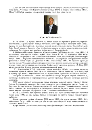 22
Алғаш рет 1991 жылы интернет арқылы гипермәтінді ақпарат алмасатын механизмге сұраныс
пайда болды. Сол кезде Тим Бернерс-Ли қаңқа ретінде SGML-ді таңдап, оның негізінде HTML
(Hyper Text Markup Language, «гипермәтінді белгілеу тілі») тілін ойлап тапты.
Сурет 3 - Тим Бернерс-Ли
HTML тілінің 1.2 нұсқасы шамамен 40 тегтен тұрды. Ол құжаттың физикалық көрінісін
сипаттамайды. Барлық қасиеті мәтінді логикалық және құрылымдық белгілеуге келіп саяды.
Бірнеше тег қана бет көрінісінің физикалық қасиетін сипаттауға жақын келді. Осындай тегтердің
біріне былай мінездеме берілген: «Осы тегті қолдану арқылы құрылған құжатты қарағанда, мәтін
графикалық браузерлерде жартылай қою көлбеу (курсив) болып көрінеді».
В 1994 жылы Интернетті басқарушы W3 концорциумы (W3С) құрылып, бұл ұйым HTML 2.0
нұсқасының сипаттамасын жасауға кірісті, бірақ соңғы HTML 2.0 стандарты 1995 жылы
қабылданды. Ал бұл кезде HTML 3.0 нұс-қасы қызу талқыға түсіп, оны жасақтауға дайындық жүріп
жатқан. HTML 2.0 нұсқасының таң қалдырған жаңалығы – қолданушыдан серверге ақпарат жеткізу
формасының пайда болуы еді. Дегенмен HTML- технологияда HTML 3.0 нұсқасы қарқынды
серпіліс жасады. Стандарттың бастапқы нұсқасы көптеген қызықты жаңалықтар енгізді: олар кесте
құратын тегтер, математикалық формулаларды белгілеу, суреттерге жазу қою және т.б. Бірақ 1995
жылы гипермәтінді беттерді визуалды дайындауға қажеттілік туды.
W3 Концорциумы HTML негіздеріне қайшы келмейтін HTML- құжаттарды визуалды
дайындауға мүмкіндік беретін бөлек бір жүйе ойлап тапты. Осылай каскадтық стильді кестелері
(Cascading Style Sheets, CSS) ойлап табылып, ол мүлдем өзгеше құрылымға, синтаксиске ие болды.
Тез арада, сол 1995 жылы алғашқы коммерциялық Netscape Navigator браузері пайда болып,
ол Netscape Communications корпорациясының адамзат тарихында болмаған қарқынды дамуына
алып келді.
1996 жылы Microsoft корпорациясы халық арасында танылмай қалған Microsoft Internet
Explorer 2.0 браузерін шығарып, браузерлер нарығында пассив бақылаушы болды. Сосын сол
браузердің 3-нұсқасы шығып, браузерлер нарығын Microsoft Navigator Communications-пен теңдей
бөлісті. Microsoft W3 Концорциумын өз бақылауына алған соң, аз уақыт ішінде толық Microsoft
Internet Explorer браузеріне бағдарланған HTML 3.2 нұсқалы стандартын жасады.
HTML 3.2 нұсқасы ВЕБ-құрылыс дамушы тілінің осы күнге дейінгі бірден-бір стандарты
болып келді. HTML-дің осы нұсқасы барлық браузерлерге сай келетін белгілеу элементтерімен
жүйеленді.
Соңғы жылдары, дәлірек айтқанда, 2004 жылы HTML-дің соңғы нұсқасы HTML 4.01.
қабылданып, бүгінгі дейін қолданылуда. Ол жоғары кросс-браузерлі және кросс-платформалы
талаптарға жауап береді.
Қазіргі таңда HTML-5 жасақталып жатыр, оның ресми шығуы 2014 жылға жоспарланған.
 