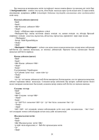 29
Бұл мысалда да жоғарыдағы мәтін түстеріндегі мысал сияқты фонға түс қоюдың екі тәсілі бар:
1) background-color: сөзінен соң түстің, яғни біздің мысалда сары түстің кодын қою 2) сары сөзінің
ағылшынша аудармасы yellow (стандарт бойынша түстердің ағылшынша аты қолданылады)
сөзін жазу.
Көлемді дәйексөз (цитата)
<html>
<head>
<title>Көлемді дәйексөз</title>
</head>
<body> «Абайдың қара сөздерінен» үзінді
<blockquote>Бұл жасқа келгенше жақсы өткіздік пе, жаман өткіздік пе, әйтеуір бірталай
өмірімізді өткіздік: алыстық, жұлыстық, айтыстық, тартыстық, әурешілікті көре-көре келдік.
</blockquote>
Автор: Абай Құнанбайұлы
</body>
</html>
<blockquote></blockquote> тегінен соң және оның алдында жазылған сөздер және сөйлемдер
веб-беттің сол жағына жазылады, ал көлемді дәйексөздің барлығы болса, азатжолдан бастап
жазылып веб-бетте көрінеді.
Қысқа дәйексөз (цитат)
<html>
<head>
<title>Қысқа дәйексөз</title>
</head>
<body>
Сұлтанмахмұт Торайғыров:
<q>Сүйемін туған тілді – анам тілін</q>
</body>
</html>
<q></q> тегі қысқа дәйексөзді веб-бетке шығаратын болғандықтан, сол тег арасында жазылған
сөйлем тырнақша ішінде жазылады. Сонымен қатар сөйлемнің бір қатарға сыймай қалған бөлігі
келесі қатардан азатжолмен басталмай, алдыңғы қатар сияқты веб-беттің сол жағына шығады.
Сызушы тегтер:
<html>
<head>
<title>Сызушы тегтер</title>
</head>
<body>
<p><del>Үсті сызылған</del></p> <p><ins>Асты сызылған</ins></p>
</body>
</html>
<del></del> тегі сөздердің немесе сөйлемдердің үстін сызу үшін қолданылады. <ins></ins>
тегі сөздердің немесе сөйлемдердің астын сызу үшін қолданылады.
Жылжытылған мәтін:
<html>
<head>
<title>Жылжытылған мәтін</title>
<p style=«text-align:center;»> Веб-бет ортасындағы мәтін
</p>
</html>
 