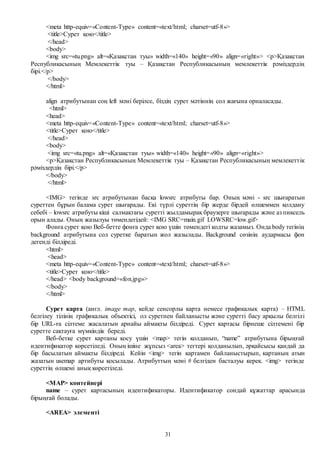 31
<meta http-equiv=«Content-Type» content=«text/html; charset=utf-8»>
<title>Сурет қою</title>
</head>
<body>
<img src=«tu.png» alt=«Қазақстан туы» width=«140» height=«90» align=«right»> <p>Қазақстан
Республикасының Мемлекеттiк туы – Қазақстан Республикасының мемлекеттiк рәмiздердiң
бiрi.</p>
</body>
</html>
align атрибутынан соң left мәні берілсе, біздің сурет мәтіннің сол жағына орналасады.
<html>
<head>
<meta http-equiv=«Content-Type» content=«text/html; charset=utf-8»>
<title>Сурет қою</title>
</head>
<body>
<img src=«tu.png» alt=«Қазақстан туы» width=«140» height=«90» align=«right»>
<p>Қазақстан Республикасының Мемлекеттiк туы – Қазақстан Республикасының мемлекеттiк
рәмiздердiң бiрi.</p>
</body>
</html>
<IMG> тегінде src атрибутынан басқа lowsrc атрибуты бар. Оның мәні - src шығаратын
суреттен бұрын балама сурет шығарады. Екі түрлі суреттің бір жерде бірдей өлшеммен қолдану
себебі – lowsrc атрибуты кіші салмақтағы суретті жылдамырақ браузерге шығарады және аз пиксель
орын алады. Оның жазылуы төмендегідей: <IMG SRC=main.gif LOWSRC=low.gif>
Фонға сурет қою Веб-бетте фонға сурет қою үшін төмендегі кодты жазамыз. Онда body тегінің
background атрибутына сол суретке баратын жол жазылады. Background сөзінің аудармасы фон
дегенді білдіреді.
<html>
<head>
<meta http-equiv=«Content-Type» content=«text/html; charset=utf-8»>
<title>Сурет қою</title>
</head> <body background=«fon.jpg»>
</body>
</html>
Сурет карта (англ. image map, кейде cенсорлы карта немесе графикалық карта) – HTML
белгілеу тілінің графикалық объектісі, ол суретпен байланысты және суретті басу арқылы белгілі
бір URL-ға сілтеме жасалатын арнайы аймақты білдіреді. Сурет картасы бірнеше сілтемені бір
суретте сақтауға мүмкіндік береді.
Веб-бетке сурет картаны қосу үшін <map> тегін қолданып, “name” атрибутына бірыңғай
идентификатор көрсетіледі. Оның ішіне жұпсыз <area> тегтері қолданылып, әрқайсысы қандай да
бір басылатын аймақты білдіреді. Кейін <img> тегін картамен байланыстырып, картаның атын
жазатын usemap артибуты қосылады. Атрибуттың мәні # белгіден басталуы керек. <img> тегінде
суреттің өлшемі анық көрсетіледі.
<MAP> контейнері
name – сурет картасының идентификаторы. Идентификатор сондай құжаттар арасында
бірыңғай болады.
<AREA> элементі
 