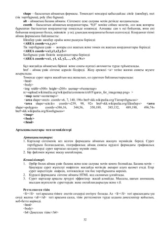 32
shape – басылатын аймақтың формасы. Төмендегі мәндерді қабылдайды: circle (шеңбер), rect
(тік төртбұрыш), poly (бес бұрыш).
alt – аймақтың балама аймағы. Сілтемеге еске салушы мәтін ретінде қолданылады.
coords – басылатын аймақтың координаттары. “0,0” мәніне сәйкес келетін, сол жақ жоғарғы
бұрыштан басталатын координаттар пиксельде өлшенеді. Алғашқы сан x осі бойынша, яғни ені
бойынша координат болса, екіншісін y осі, ұзындық координаты болып есептеледі. Координаттізімі
аймақ формасына байланысты:
Шеңбер үшін шеңбер орайы және радиусы беріледі:
<AREA coords=«x,y,r»>
Тік төртбұрыш үшін – жоғары сол жақтың және төмен оң жақтың координаттары беріледі:
<AREA coords=«x1,y1,x2,y2»>
Бесбұрыш үшін биіктік координаттары беріледі:
<AREA coords=«x1, y1, x2, y2,…, xN, yN»>
Бұл жағдайда аймақтың бірінші және соңғы нүктесі автоматты түрде тұйықталады.
href – аймақ үшін сілтеме адресін білдіреді. Жазу ережесі <а> тегіне жазған сияқты жүзеге
асырылады.
Төменде сурет карта жасайтын код жазылып, ол суретпен байланыстырылады:
<html>
<body>
<img width=«500» height=«200» usemap=«#somemap»
rc=«upload.wikimedia.org/wikipedia/commons/e/e0/Figures_for_imagemap.png» >
<map name=«somemap»>
<area shape=«rect» coords=«6, 7, 140, 196» href=«kk.wikipedia.org/Тіктөртбұрыш»>
<area shape=«circle» coords=«239, 98, 92» href=«kk.wikipedia.org/Шеңбер»> <area
shape=«polygon» coords=«386,16, 344,56, 350,189, 385,132, 489,190, 496,74»
href=«kk.wikipedia.org/Көпбұрыш»>
</map>
</body>
</html>
Артықшылықтары мен кемшіліктері
Артықшылықтары:
1. Карталар сілтеменің кез келген формадағы аймағын жасауға мүмкіндік береді. Сурет
төртбұрыш болғандықтан, географиялық аймақ сияқты күрделі формадағы графикалық
сілтемелерді сурет картасыз қолдану мүмкін емес.
2. Бір файлмен жұмыс жасау ыңғайлырақ.
Кемшіліктері:
1. Әрбір бөлек аймақ үшін балама және еске салушы мәтін қоюға болмайды. Балама мәтін –
браузерде сурет жүктелуі өшірілген жағдайда мәтіндік ақпарат алуға қызмет етеді. Егер
сурет көрсетілуін өшірсек, нәтижесінде тек бос төртбұрышты көреміз.
2. Күрделі формадағы сілтеме аймағы HTML код салмағын ұлғайтады.
3. Сурет карталар арқылы әртүрлі эффектілер жасай алмайды. Мысалы, шағын анимация,
жылдам жүктелетін суреттердің жеке оңтайландырылуы және т.б.
Реттелмеген тізім
<li></li> тегі арасына тізімге енетін сөздерді енгізуге болады. Ал <li></li> тегі арасындағы үш
сөзді жалпы <ul></ul> тегі арасына салса, тізім реттелмеген түрде алдына дөңгелектер қойылып,
веб-бетте көрінеді.
<html>
<body>
<h4>Дөңгелек тізім:</h4>
 