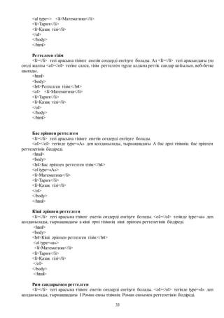 33
<ul type=> <li>Математика</li>
<li>Тарих</li>
<li>Қазақ тілі</li>
</ul>
</body>
</html>
Реттелген тізім
<li></li> тегі арасына тізімге енетін сөздерді енгізуге болады. Ал <li></li> тегі арасындағы үш
сөзді жалпы <ol></ol> тегіне салса, тізім реттелген түрде алдына реттік сандар қойылып, веб-бетке
шығады.
<html>
<body>
<h4>Реттелген тізім:</h4>
<ol> <li>Математика</li>
<li>Тарих</li>
<li>Қазақ тілі</li>
</ol>
</body>
</html>
Бас әріппен реттелген
<li></li> тегі арасына тізімге енетін сөздерді енгізуге болады.
<ol></ol> тегінде type=«A» деп қолданылады, тырнақшадағы A бас әрпі тізімнің бас әріппен
реттелетінін білдіреді.
<html>
<body>
<h4>Бас әріппен реттелген тізім:</h4>
<ol type=«A»>
<li>Математика</li>
<li>Тарих</li>
<li>Қазақ тілі</li>
</ol>
</body>
</html>
Кіші әріппен реттелген
<li></li> тегі арасына тізімге енетін сөздерді енгізуге болады. <ol></ol> тегінде type=«a» деп
қолданылады, тырнақшадағы a кіші әрпі тізімнің кіші әріппен реттелетінін білдіреді.
<html>
<body>
<h4>Кіші әріппен реттелген тізім:</h4>
<ol type=«a»>
<li>Математика</li>
<li>Тарих</li>
<li>Қазақ тілі</li>
</ol>
</body>
</html>
Рим сандарымен реттелген
<li></li> тегі арасына тізімге енетін сөздерді енгізуге болады. <ol></ol> тегінде type=«I» деп
қолданылады, тырнақшадағы I Роман саны тізімнің Роман санымен реттелетінін білдіреді.
 