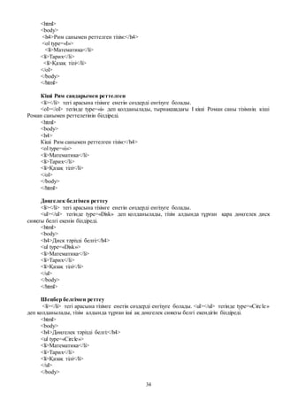 34
<html>
<body>
<h4>Рим санымен реттелген тізім:</h4>
<ol type=«I»>
<li>Математика</li>
<li>Тарих</li>
<li>Қазақ тілі</li>
</ol>
</body>
</html>
Кіші Рим сандарымен реттелген
<li></li> тегі арасына тізімге енетін сөздерді енгізуге болады.
<ol></ol> тегінде type=«i» деп қолданылады, тырнақшадағы I кіші Роман саны тізімнің кіші
Роман санымен реттелетінін білдіреді.
<html>
<body>
<h4>
Кіші Рим санымен реттелген тізім:</h4>
<ol type=«i»>
<li>Математика</li>
<li>Тарих</li>
<li>Қазақ тілі</li>
</ol>
</body>
</html>
Дөңгелек белгімен реттеу
<li></li> тегі арасына тізімге енетін сөздерді енгізуге болады.
<ul></ul> тегінде type=«Disk» деп қолданылады, тізім алдында тұрған қара дөңгелек диск
сияқты белгі екенін білдіреді.
<html>
<body>
<h4>Диск тәрізді белгі:</h4>
<ul type=«Disk»>
<li>Математика</li>
<li>Тарих</li>
<li>Қазақ тілі</li>
</ul>
</body>
</html>
Шеңбер белгімен реттеу
<li></li> тегі арасына тізімге енетін сөздерді енгізуге болады. <ul></ul> тегінде type=«Circle»
деп қолданылады, тізім алдында тұрған іші ақ дөңгелек сияқты белгі екендігін білдіреді.
<html>
<body>
<h4>Дөңгелек тәрізді белгі:</h4>
<ul type=«Circle»>
<li>Математика</li>
<li>Тарих</li>
<li>Қазақ тілі</li>
</ul>
</body>
 