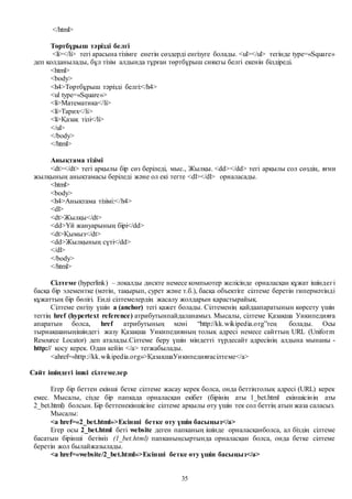 35
</html>
Төртбұрыш тәрізді белгі
<li></li> тегі арасына тізімге енетін сөздерді енгізуге болады. <ul></ul> тегінде type=«Square»
деп қолданылады, бұл тізім алдында тұрған төртбұрыш сияқты белгі екенін білдіреді.
<html>
<body>
<h4>Төртбұрыш тәрізді белгі:</h4>
<ul type=«Square»>
<li>Математика</li>
<li>Тарих</li>
<li>Қазақ тілі</li>
</ul>
</body>
</html>
Анықтама тізімі
<dt></dt> тегі арқылы бір сөз беріледі, мыс., Жылқы. <dd></dd> тегі арқылы сол сөздің, яғни
жылқының анықтамасы беріледі және ол екі тегте <dl></dl> орналасады.
<html>
<body>
<h4>Анықтама тізімі:</h4>
<dl>
<dt>Жылқы</dt>
<dd>Үй жануарының бірі</dd>
<dt>Қымыз</dt>
<dd>Жылқының сүті</dd>
</dl>
</body>
</html>
Сілтеме (hyperlink) – локалды дискте немесе компьютер желісінде орналасқан құжат ішіндегі
басқа бір элементке (мәтін, тақырып, сурет және т.б.), басқа объектіге сілтеме беретін гипермәтінді
құжаттың бір бөлігі. Енді сілтемелердің жасалу жолдарын қарастырайық.
Сілтеме енгізу үшін a (anchor) тегі қажет болады. Сілтеменің қайдаапаратынын көрсету үшін
тегтің href (hypertext reference) атрибутынпайдаланамыз. Мысалы, сілтеме Қазақша Уикипедияға
апаратын болса, href атрибутының мәні “http://kk.wikipedia.org”тең болады. Осы
тырнақшаныңішіндегі жазу Қазақша Уикипедияның толық адресі немесе сайттың URL (Uniform
Resource Locator) деп аталады.Сілтеме беру үшін міндетті түрдесайт адресінің алдына мынаны -
http:// қосу керек. Одан кейін </a> тегжабылады.
<ahref=«http://kk.wikipedia.org»>ҚазақшаУикипедияғасілтеме</a>
Сайт ішіндегі ішкі сілтемелер
Егер бір беттен екінші бетке сілтеме жасау керек болса, онда беттіңтолық адресі (URL) керек
емес. Мысалы, сізде бір папкада орналасқан екібет (бірінің аты 1_bet.html екіншісінің аты
2_bet.html) болсын. Бір беттенекіншісіне сілтеме арқылы өту үшін тек сол беттің атын жаза саласыз.
Мысалы:
<a href=«2_bet.html»>Екінші бетке өту үшін басыңыз</a>
Егер осы 2_bet.html беті website деген папканың ішінде орналасқанболса, ал біздің сілтеме
басатын бірінші бетіміз (1_bet.html) папканыңсыртында орналасқан болса, онда бетке сілтеме
беретін жол былайжазылады.
<a href=«website/2_bet.html»>Екінші бетке өту үшін басыңыз</a>
 