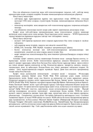 4
Кіріспе
Осы пән аймағында студенттер жаңа web-технологиялармен танысып, web –сайттар жасау
принциптерін игеріп, соларды өздерінің болашақ мамандықтарында пайдалануды үйренеді.
Пәнді оқыту мақсаттары:
 сайттарды құру құралдарының құрамы мен құрылымын игеру (HTML-тілі, стильдер
кестелері CSS) және соларды студенттердің болашақ мамандықтарында пайдалана білуге
үйрету;
 компьютер желілерінің және ақпараттық web-технологиялар құрудың теориялық негіздерін
меңгеру;
 осы аймақтағы мәселелерді жүзеге асыру үшін керекті практикалық дағдыларды игеру.
Қазіргі кезде web-сайттарды программалаудың жаңа технологиясын игерген мамандар
жетіспеуде және оларға деген талап жоғары. Пәнді оқытудың негізгі мақсаты – WWW бүкіләлемдік
тордың ақпараттық құрамасын құрудың әдістері мен тәсілдерімен танысу.
Пәнді оқыту міндеттері
 желідегі web-парақтар жұмысын және олардың құрылымын білу және соларды іс жүзінде
пайдалану;
 web-парақтар жасау істерінің мақсаты мен міндетін анықтай білу;
 HTML,CSS, Javascript, PHP, MySQL тілдерінде программалауды үйрену;
 белгілі компьютер желілері мен web-технологияларының артықшылықтары мен
кемшіліктерін анықтай алу және оларды дамыту істерін білу;
 қазіргі ақпараттық технологияларды білу және мекемені (ұйымды) басқаруда соларды тиімді
пайдалану.
Алғашқы қазіргі заманғы есептеу машиналары болмаған кезде адамдар барлық есептеу, іс-
жұмыстары қолмен істеген. Кейін технологияның қарқынды дамуына байланысты көптеген
қажетті ақпарат құралдары пайда бола бастады.Осы пайда болған құралдар ішінде әрине өзімізге
аса тиімді ақпарат құралы компьютер де бар. Компьютер арқылы ақпаратты сақтауға, өңдеуге,
тасымалдауға және де қабылдауға болады.Оның осы тиімді жақтарын пайдалана отырып, біз
өзімізге тиісті жұмыстарымызды атқаруға мүмкіндік береді. Дами келе көптеген программалау
тілдері пайда бола бастады.
Қазіргі таңда дүниежүзілік компьютерлік интернет желісі - ғасырдың 90-жылдары
компьютердің дамуына Internet және World Wide Web жүйелері үлкен әсерін тигізгені
барлығымызға мәлім. Қазіргі кезде осы бағытта да компьютер өте үлкен қарқынмен дамуда.
Оперативті ақпаратты алудағы негізгі құрылғының бірі болуда. Internet желiсi- Бүкiләлемдiк тор-
WWW [World Wibe Web]. Берiлген тор құжатттардың өзара бiр-бiрiмен байланысы ретiнде берiледi.
Өзіміз білетіндей Internet желісі түрлі сайттардан тұрады. Сайттарды пайдалана білумен қатар оны
құра білуде қажет. Ол әрине көптеген жұмыстарды қажет етеді, ең бастысы ол не мақсатта құрылып
жатыр? Әрбiр Web-сайт тексттен, суреттерден, видео үнтаспаларынан тұруы мүмкiн. Мұндай
сайттар ғаламшардың кез-келген нүктесiндегi компьютерде болуы мүмкiн. WEB-тiң негiзгi
қызметi- қажеттi ақпаратты шапшаң түрде кірiп көру, жинастыру және де оны экранға шығаруды
ұйымдастыру. Гипермәтiндi сiлтеме-келесi беттермен байланысты қамтамассыз етедi. Сiлтеменi
тышқанмен шертiп сiз келесi WEB-сайтқа өте аласыз. WEB-сайтты бiз келесi бағдарламалар арқылы
көру мүмкiншiлiгiне ие бола аламыз: Microsort Internet Explorer [Майкрософт Интернет эксплорер],
Netscape Navigator [Нетскейп навигатор], Mozilla[Мозилла], Opera[Опера]. Бұл бағдарламалардың
артықшылығы сайтты сiлтемелер немесе адрестер арқылы бейнелеп көрсетiп бередi және де дискiге
сақтай алатын мүмкiншiлiгi бар. Сайт даяр болғаннан кейін оны алдын-анықтап алу қажет.
 