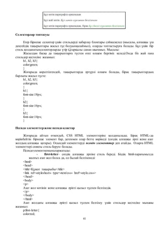 41
Селекторлар топтасуы
Егер бірнеше селектор үшін стильдерді хабарлау блоктары сәйкескелсе (мысалы, алғашқы үш
деңгейдің тақырыптары жасыл түс болуынқалаймыз), оларды топтастыруға болады. Бұл үшін бір
стиль қолданатынселекторларды үтір (,) арқылы санап шығамыз. Мысалы:
Жасылдан басқа да тақырыптарға түстен өзге өлшем бергіміз келеді.Онда біз жай ғана
стильдер кестесіне жазамыз:
h1, h2, h3{
color:green;
}
Жоғарыда көрсетілгендей, тақырыптарда әртүрлі өлшем болады, бірақ тақырыптардың
барлығы жасыл түсте:
h1, h2, h3{
color:green;
}
h1{
font-size:18px;
}
h2{
font-size:16px;
}
h3{
font-size:14px;
}
Псевдо элементтержәне псевдо кластар
Жоғарыда айтып өткендей, CSS HTML элементтеріне қолданылады. Бірақ HTML-да
көрінбейтін бірнеше элемент бар, дегенмен олар бетте көрінеді (сөздің алғашқы әрпі және азат
жолдың алғашқы қатары). Осындай элементтерді псевдо элементтер деп атайды. Оларға HTML
элементтері сияқты стиль беруге болады.
Псевдоэлементкемыналаржатады:
- first-letter– сөздің алғашқы әрпіне стиль береді. Біздің html-парағымызда
жалғыз азат жол болса да, ол былай белгіленеді:
<html>
<head>
<title>Құжат тақырыбы</title>
<link rel=«stylesheet» type=«text/css» href=«style.css»>
</head>
<body>
<p>
Азат жол мәтінін және алғашқы әріпті қызыл түспен белгіледік.
</p>
</body>
</html>
Азат жолдағы алғашқы әріпті қызыл түспен белгілеу үшін стильдер кестесіне мынаны
жазамыз:
p:first-letter{
color:red;
 