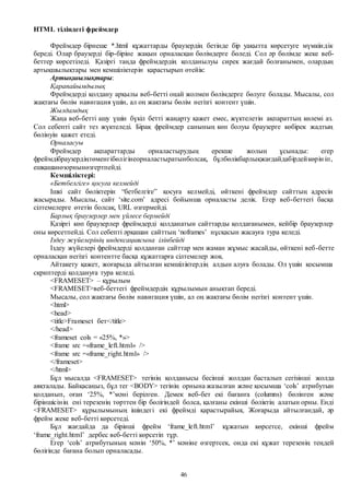 46
HTML тіліндегі фреймдер
Фреймдер бірнеше *.html құжаттарды браузердің бетінде бір уақытта көрсетуге мүмкіндік
береді. Олар браузерді бір-біріне жақын орналасқан бөлімдерге бөледі. Сол әр бөлімде жеке веб-
беттер көрсетіледі. Қазіргі таңда фреймдердің қолданылуы сирек жағдай болғанымен, олардың
артықшылықтары мен кемшіліктерін қарастырып өтейік:
Артықшылықтары:
Қарапайымдылық
Фреймдерді қолдану арқылы веб-бетті оңай жолмен бөлімдерге бөлуге болады. Мысалы, сол
жақтағы бөлім навигация үшін, ал оң жақтағы бөлім негізгі контент үшін.
Жылдамдық
Жаңа веб-бетті ашу үшін бүкіл бетті жаңарту қажет емес, жүктелетін ақпараттың көлемі аз.
Сол себепті сайт тез жүктеледі. Бірақ фреймдер санының көп болуы браузерге көбірек жадтың
бөлінуін қажет етеді.
Орналасуы
Фреймдер ақпараттарды орналастырудың ерекше жолын ұсынады: егер
фреймдібраузердіңтөменгібөлігінеорналастыратынболсақ, бұлбөлікбарлықжағдайдабірдейкөрін іп,
ешқашанөзорнынөзгертпейді.
Кемшіліктері:
«Бетбелгіге» қосуға келмейді
Ішкі сайт бөліктерін “бетбелгіге” қосуға келмейді, өйткені фреймдер сайттың адресін
жасырады. Мысалы, сайт ‘site.com’ адресі бойынша орналасты делік. Егер веб-беттегі басқа
сілтемелерге өтетін болсақ, URL өзгермейді.
Барлық браузерлер мен үйлесе бермейді
Қазіргі көп браузерлер фреймдерді қолданатын сайттарды қолдағанымен, кейбір браузерлер
оны көрсетпейді. Сол себепті әрқашан сайттың ‘noframes’ нұсқасын жасауға тура келеді.
Іздеу жүйелерінің индексациясына ілінбейді
Іздеу жүйелері фреймдерді қолданған сайттар мен жаман жұмыс жасайды, өйткені веб-бетте
орналасқан негізгі контентте басқа құжаттарға сілтемелер жоқ.
Айтакету қажет, жоғарыда айтылған кемшіліктердің алдын алуға болады. Ол үшін қосымша
скриптерді қолдануға тура келеді.
<FRAMESET> – құрылым
<FRAMESET>веб-беттегі фреймдердің құрылымын анықтап береді.
Мысалы, сол жақтағы бөлім навигация үшін, ал оң жақтағы бөлім негізгі контент үшін.
<html>
<head>
<title>Frameset бет</title>
</head>
<frameset cols = «25%, *»>
<frame src =«frame_left.html» />
<frame src =«frame_right.html» />
</frameset>
</html>
Бұл мысалда <FRAMESET> тегінің қолданысы бесінші жолдан басталып сегізінші жолда
аяқталады. Байқасаңыз, бұл тег <BODY> тегінің орнына жазылған және қосымша ‘cols’ атрибутын
қолданып, оған ‘25%, *’мәні берілген. Демек веб-бет екі бағанға (columns) бөлінген және
біріншісінің ені терезенің төрттен бір бөлігіндей болса, қалғаны екінші бөліктің алатын орны. Енді
<FRAMESET> құрылымының ішіндегі екі фреймді қарастырайық. Жоғарыда айтылғандай, әр
фрейм жеке веб-бетті көрсетеді.
Бұл жағдайда да бірінші фрейм ‘frame_left.html’ құжатын көрсетсе, екінші фрейм
‘frame_right.html’ дербес веб-бетті көрсетіп тұр.
Егер ‘cols’ атрибутының мәнін ‘50%, *’ мәніне өзгертсек, онда екі құжат терезенің теңдей
бөлігінде бағана болып орналасады.
 
