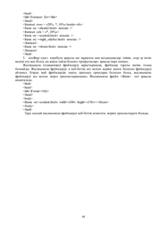 48
<head>
<title>Frameset бет</title>
</head>
<frameset rows = «20%, *, 10%» border=«0»>
<frame src =«header.html» noresize />
<frameset cols = «*, 20%»>
<frame src =«content.html» noresize />
<frame src =«right_sidebar.html» noresize />
</frameset>
<frame src =«footer.html» noresize />
</frameset>
</html>
3. scrolling=«yes» атрибуты арқылы хат мұрағаты мен қолданушылар тізімін, егер де мәтін
көлемі өте көп болса, оң жақта пайда болған» прокруткалар» арқылы көре аламыз.
Жылжымалы (плавающие) фреймдерді қарастырмасақ, фреймдер туралы әңгіме толық
болмайды. Жылжымалы фреймдерде п веб-беттің кез келген жеріне қоюға болатын фреймдерді
айтамыз. Егерде жай фреймдердің нақты орналасу орындары болатын болса, жылжымалы
фреймдерді кез келген жерге орналастырааламыз. Жылжымалы фрейм <iframe> тегі арқылы
анықталады.
<html>
<head>
<title>iFrame</title>
</head>
<body>
<iframe src=«content.html» width=«300» height=«150»></iframe>
</body>
</html>
Тура осылай жылжымалы фреймдерді веб-беттің кезкелген жеріне орналастыруға болады.
 