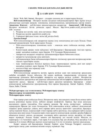 49
2 БӨЛІМ. WEB БАҒДАРЛАМАЛАУДЫҢ НЕГІЗІ
§ 2.1 САЙТ ҚҰРУ ТҮРЛЕРІ
Негізі Web, Веб, Internet, Интернет – сөздерін синоним деп те қарастыруға болады.
Веб-технологиялар – Интернет желісін қолданып пайдаланушылармен бірге жұмыс істеуді
ұйымдастыру есептерін шешудің техникалық, коммуникациялық, программалық әдістер кешені.
Анықтама. Контент – веб-беттерде орналастырылған ақпараттар. Анықтама2. URI беттер–
Интернет желісіндегі беттің уникалды адресі. Мысал: http://www.yandex.ru/all_services.html
URI –ға енеді:
1. Ресурсқа қол жеткізу әдісі, яғни хаттамасы (http).
2. Ресурстың желілік адресі(www.yandex.ru).
3. Сервердегі файлдың толық жолы (all_services.html).
Ерекшеліктері
Web-технологиялардың өзін ақпаратпен жұмыс істеу концепциясы деп алуға болады. Оның
мынадай ерекшеліктерін бөліп қарастыруға болады:
 Web-технологиялардың техникалық негізі – локальды және глобальды желілер, көбіне
Интернет
 Клиенттердің ерекше типін пайдалану: web-браузерлер ( браузерлердің типі мен тарихы,
қазіргі жағдайын өздігінен оқуға беремін. P.S. Гульмира Жумагалиевна)
 Ақпараттық көздердегі өзгерістер публикацияларда бірден бейнелене алады;
 ақпаратты тұтынушылар саны шектеусіз;
 публикацияларда басқа публикацияларға берілген сілтемелер орны мен материалдар көзіне
тәуелсіз түрде беріле алады;
 іздеу машиналардың белсенді жұмысы (іздеу машиналардың тарихы, рөлі мен қазіргі
жағдайын өздігінен оқуға беремін. P.S. Гульмира Жумагалиевна);
 контентті беру мен тираждау тегін.
Артықшылықтары
Web-технологиялар ақпаратты жеткізу құралы ретінде адам мен компьютер арасындағы
әмбебап интерфейс болып табылады. Әр адамға жазбалар, тақырыпшалар, сілтемелер мен
картинкалар ұғынықты. Веб-интерфейс ақпаратты алу құралы ретінде түсінікті. Интернеттің
коммуникациялық арна ретінде кең ауқымды пайдаланылуы веб интерфейстің қарапайым екендігін
көрсететіні даусыз. Браузер – веб-беттерді көруге арналған программа. Браузерлер – казіргі
компьютерлер жабдықталған проограммалар. Кең тараған браузерлер: Internet Explorer, Firefox,
Opera, Safari, Chrome.
Web-ресурстарды алу технологиясы. Web-парақтарды кэштау
Прокси-сервер механизімінің жұмысы
Web-парақтарды кэштеу
Егер сервер үлкен жойылуда болса, Интернетке шығу жылдамдығы төмен болса немесе қайта
қосылу режимінде жұмыс істесе, көбнесе ақпарат кешіктіріліп беріледі. Бұл кезде қосылуды
жылдамдату сұрағы туындайды. Осы сұрақты шешудің бір жолы, мәліметтерді жойылған
серверлерден бірнеше рет алуға болмауында. Web навигациясы кезінде көбінесе кітаптағындай
«парақты артқа парақтау» сияқты, яғни параққа қайта қосылу қажеттілігі туындайды. Браузерде
Артқа пернесін басып, алдында көріп өткен параққа қайта оралғанда, оны серверден қайта алудың
мағынасы жоқ екені анық. Сондықтан көріп өткен құжатты компьютердің дискінің арнайы буферлік
аймағында (кэште) сақтаса, қолданушы ссылкамен қайта оралғысы келген жағдайда тез ашып
көруге мүмкіндігі болады. Қазіргі заманға сай браузерлер дәл осылай істейді. Мәселен сіз
парақтарды 1-2-3 кезегімен қарап, 3-ші парақ 4-ге ссылкасы бар деп ойлайық. Осы жағдайда 3-ші
парақтан 4-ге өтумен (Жүйеден жүктеу) салыстырғанда 2-ге өту тез (кэштан жүктеу) орындалады.
Қазіргі заманға сай браузерлерде (Internet Explorer және Netscape Navigator) кэштелген
құжаттарды сақтау үшін папканың көлемін өзгерту мүмкіндігі бар.
 