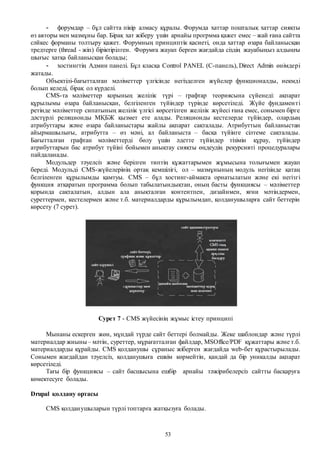 53
- форумдар – бұл сайтта пікір алмасу құралы. Форумда хаттар пошталық хаттар сияқты
өз авторы мен мазмұны бар. Бірақ хат жіберу үшін арнайы прогрмма қажет емес – жай ғана сайтта
сәйкес форманы толтыру қажет. Форумның принциптік қасиеті, онда хаттар өзара байланысқан
тредтерге (thread - жіп) біріктірілген. Форумға жауап берген жағдайда сіздің жауабыңыз алдыңғы
шығыс хатқа байланысқан болады;
- хостингтің Админ панелі. Бұл класқа Control PANEL (С-панель), Direct Admin өнімдері
жатады.
Объектілі-бағытталған мәліметтер үлгісінде негізделген жүйелер функционалды, иекмді
болып келеді, бірақ ол күрделі.
CMS-та мәліметтер қорының желілік түрі – графтар теориясына сүйенеді: ақпарат
құрылымы өзара байланысқан, белгіленген түйіндер түрінде көрсетіледі. Жүйе фундаменті
ретінде мәліметтер сипатының желілік үлгісі көрсетілген желілік жүйесі ғана емес, сонымен бірге
дәстүрлі реляционды МҚБЖ қызмет ете алады. Реляционды кестелерде түйіндер, олардың
атрибуттары және өзара байланыстары жайлы ақпарат сақталады. Атрибуттың байланыстан
айырмашылығы, атрибутта – өз мәні, ал байланыста – басқа түйінге сілтеме сақталады.
Бағытталған графтан мәліметтерді бөлу үшін әдетте түйіндер тізімін құрау, түйіндер
атрибуттарын бас атрибут түйіні бойымен анықтау сияқты өңдеудің рекурсивті процедуралары
пайдаланады.
Модульдер тәуелсіз және берілген типтің құжаттарымен жұмысына толығымен жауап
береді. Модульді CMS-жүйелерінің ортақ кемшілігі, ол – мазмұнының модуль негізінде қатаң
белгіленген құрылымды қамтуы. CMS – бұл хостинг-аймақта орнатылатын және екі негізгі
функция атқаратын программа болып табылатындықтан, оның басты функциясы – мәліметтер
қорында сақталатын, алдын ала анықталған контентпен, дизайнмен, яғни мәтіндермен,
суреттермен, кестелермен және т.б. материалдарды құрылымдап, қолданушыларға сайт беттерін
көрсету (7 сурет).
Сурет 7 - CMS жүйесінің жұмыс істеу принципі
Мынаны ескерген жөн, мұндай түрде сайт беттері болмайды. Жеке шаблондар және түрлі
материалдар жиыны– мәтін, суреттер, мұрағатталған файлдар, MSOffice/PDF құжаттары және т.б.
материалдарды құрайды. CMS қолданушы сұраныс жіберген жағдайда web-бет құрастырылады.
Сонымен жағдайдан тәуелсіз, қолданушыға ешкім көрмейтін, қандай да бір уникалды ақпарат
көрсетіледі.
Тағы бір функциясы – сайт басшысына ешбір арнайы тәжірибелерсіз сайтты басқаруға
көмектесуге болады.
Drupal қолдану ортасы
CMS қолданушыларын түрлі топтарға жатқызуға болады.
 