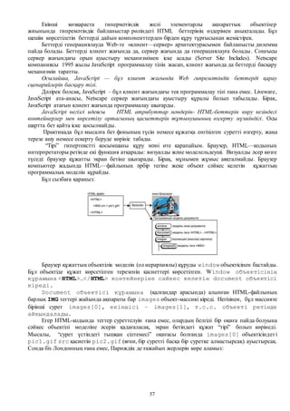 57
Екінші көзқараста гипермәтіндік желі элементарлы ақпараттық объектілер
жиынында гипремәтіндік байланыстар рөліндегі HTML беттерінің өздерімен анықталады. Бұл
шешім көрсетілетін беттерді дайын компоненттерден бірден құру тұрғысынан жемістірек.
Беттерді генерациялауда Web-те «клиент—сервер» архитектурасымен байланысты дилемма
пайда болады. Беттерді клиент жағында да, сервер жағында да генерациялауға болады. Соңғысы
сервер жағындағы орын ауыстыру механизмімен іске асады (Server Site Includes). Netscape
компаниясы 1995 жылы JavaScript программалау тілін жасап, клиент жағында да беттерді басқару
механизмін таратты.
Осылайша, JavaScript — бұл клиент жағында Web гипремәтіндік беттерді қарау
сценарийлерін басқару тілі.
Дәлірек болсақ, JavaScript – бұл клиент жағындағы тек программалау тілі ғана емес. Liveware,
JavaScript ата-анасы, Netscape сервер жағындағы ауыстыру құралы болып табылады. Бірақ,
JavaScript атағын клиент жағында программалау шығарды.
JavaScript негізгі идеясы HTML атрибуттар мәндерін- HTML-беттерін көру кезіндегі
контейнерлер мен көрсетілу ортасының қасиеттерін тұтынушының өзгерту мүмкіндігі. Осы
шартта бет қайта іске қосылмайды.
Практикада бұл мысалға бет фонының түсін немесе құжатқа енгізілген суретті өзгерту, жаңа
терезе ашу немесе ескерту беруде көрініс табады.
“Тірі” гипертекстті қосымшаны құру мәні өте қарапайым. Браузер, HTML—кодының
интерпретаторы ретінде екі функция атқарады: визуалды және моделельдеуші. Визуалды әсер көзге
түседі: браузер құжатты экран бетіне шығарады. Бірақ, мұнымен жұмыс аяқталмайды. Браузер
компьютер жадында HTML—файлының әрбір тегіне жеке объект сәйкес келетін құжаттың
программалық моделін құрайды.
Бұл сызбаға қараңыз:
Браузер құжаттың объектілік моделін (ол иерархиялы) құруды window объектісінен бастайды.
Бұл объектіде құжат көрсетілген терезенің қасиеттері көрсетілген. Window объектісінің
құрамына <HTML>…</HTML> контейнеріне сәйкес келетін document объектісі
кіреді.
Document объектісі құрамына (қалғандар арасында) алынған HTML-файлының
барлық IMG тегтері жайында ақпараты бар images объект-массиві кіреді. Негізінен, бұл массивте
бірінші сурет images[0], екіншісі – images[1], т.с.с. объекті ретінде
айқындалады.
Егер HTML-кодында тегтер суреттелуін ғана емес, олардың белгілі бір оқиға пайда болуына
сәйкес объектілі моделіне әсерін қадағаласақ, экран бетіндегі құжат “тірі” болып көрінеді.
Мысалы, “сурет үстіндегі тышқан сілтемесі” оқиғасы болғанда images[0] объектісіндегі
pic1.gif src қасиетін pic2.gif (яғни, бір суретті басқа бір суретке алмастырсақ) ауыстырсақ.
Сонда біз Лондонның ғана емес, Париждің де ғажайып жерлерін көре аламыз:
 
