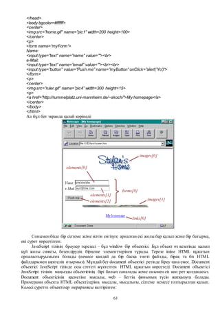 63
</head>
<body bgcolor=#ffffff>
<center>
<img src=”home.gif” name=”pic1” width=200 height=100>
</center>
<p>
<form name=”myForm”>
Name:
<input type=”text” name=”name” value=””><br>
e-Mail:
<input type=”text” name=”email” value=””><br><br>
<input type=”button” value=”Push me” name=”myButton” onClick=”alert(‘Yo’)”>
</form>
<p>
<center>
<img src=”ruler.gif” name=”pic4” width=300 height=15>
<p>
<a href=”http://rummelplatz.uni-mannheim.de/~skoch/”>My homepage</a>
</center>
</body>
</html>
Ал бұл бет экранда қалай көрінеді:
Сонымен бізде бір сілтеме және мәтін енгізуге арналған екі жолы бар қалып және бір батырма,
екі сурет көрсетілген.
JavaScript тілінің браузер терезесі – бұл window бір объектісі. Бұл объект өз кезегінде қалып
күй жолы сияқты, безендірудің бірнеше элементтерінен тұрады. Терезе ішіне HTML құжатын
орналастыруымызға болады (немесе қандай да бір басқа типті файлды, бірақ та біз HTML
файлдарымен шектеліп отырмыз). Мұндай бет document объектісі ретінде біреу ғана емес. Document
объектісі JavaScript тілінде осы сәттегі жүктелген HTML құжатын көрсетеді. Document объектісі
JavaScript тілінің маңызды объектісінің бірі болып саналады және онымен сіз көп рет қолданасыз.
Document объектісінің қасиетіне мысалы, web – беттің фонының түсін жатқызуға болады.
Примерами объекта HTML объектілерінң мысалы, мысалығы, сілтеме немесе толтырылған қалып.
Келесі суретте объектілер иерархиясы келтірілген:
 