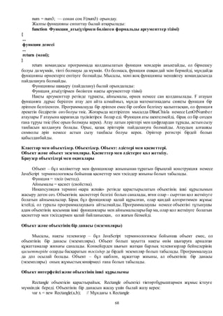 68
num = num3; — сонан соң F(num3) орындау.
Жалпы функцияны сипаттау былай атқарылады:
function Функция_аты(үтірмен бөлінген формальды аргументтер тізімі)
{
...
функция денесі
...
return (мәні);
}
return командасы программада қолданылатын функция мәндерін анықтайды, ол бірнешеу
болуы да мүмкін, тіпті болмауы да мүмкін. Ол болмаса, функция ешқандай мән бермейді, мұндайда
функцияны өрнектерге енгізуге болмайды. Мысалы, мәні жоқ функцияны меншіктеу командасында
пайдалануға болмайды.
Функцияны шақыру (пайдалану) былай орындалады:
Функция_аты(үтірмен бөлінген нақты аргументтер тізімі)
Нақты аргументтер ретінде тұрақты, айнымалы, өрнек немесе сан қолданылады. F атауын
функцияға дұрыс берілген атау деп айта алмаймыз, мұнда математикадағы сияқты функция бір
әріппен белгіленген. Программалауда бір әріппен емес бір сөзбен белгілеу қалыптасқан, ол функция
әрекетін білдіретін сөз болуы тиіс. Жоғарыда келтірілген мысалда DlinaChisla немесе LenOfNumber
атаулары F атауына қарағанда түсініктірек болар еді. Функция аты шектелмейді, бірақ ол бір сөзден
ғана тұруы тиіс (бос орын болмауы керек). Атау латын әріптері мен цифрлардан тұрады, астын сызу
таңбасын қолдануға болады. Орыс, қазақ әріптерін пайдалануға болмайды. Атаудың алғашқы
символы әріп немесе астын сызу таңбасы болуы керек. Әріптер регистрі бірдей болып
қабылданбайды.
Класстар мен объектілер. Объектілер. Объект: әдістері мен қасиеттері.
Объект және объект экземпляры. Қасиеттер мен әдістерге қол жеткізу.
Браузер объектілері мен оқиғалары
Объект – бұл мәліметтер мен функциялар жиынынан тұратын бірыңғай конструкция немесе
JavaScript терминологиясы бойынша қасиеттер мен тәсілдер жиыны болып табылады.
Функция = тәсіл (метод).
Айнымалы = қасиет (свойства).
Инкапсуляция термині «қара жәшік» ретінде қарастырылатын объектінің ішкі құрылымын
жасыру деген сөз. Объектінің қасиеттері белгілі болып саналады, яғни олар - сырттан қол жеткізуге
болатын айнымалылар. Бірақ бұл функциялар қалай құрылған, олар қандай алгоритммен жұмыс
істейді, ол туралы программалаушыға айтылмайды. Программалаушы немесе объектіні тұтынушы
адам объектінің қосымша ішкі функциялары мен айнымалыларыбар ма, олар қол жеткізуге болатын
қасиеттер мен тәсілдермен қалай байланысқан, ол жағын білмейді.
Объект және объектінің бір данасы (экземпляры)
Мысалы, нақты телевизор – бұл JavaScript терминологиясы бойынша объект емес, ол
объектінің бір данасы (экземпляры). Объект болып зауытта нақты өнім шығаруға арналған
құжаттамалар жинағы саналады. Конвейерден шығып жатқан барлық телевизорлар бейнелерінің
қасиеттеріде оларды басқаратын тәсілдер де бірдей экземпляр болып табылады. Программалауда
да дәл осылай болады. Объект – бұл шаблон, құжаттар жиыны, ал объектінің бір данасы
(экземпляры) оның жұмыстық көшірмесі ғана болып табылады.
Объект интерфейсі және объектінің ішкі құрылымы
Rectangle объектісін қарастырайық. Rectangle объектісі тіктөртбұрыштармен жұмыс істеуге
мүмкіндік береді. Объектінің бір данасын жасау үшін былай жазу керек:
var х = new Rectangle(a,b); // Мұндағы х Rectangle
 